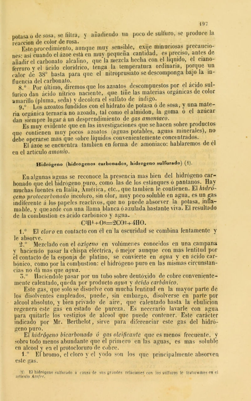 potasa o «le sosa, se filtra, y añadiendo im poco de sulfuro, se produce la reacción de color de rosa. ‘ Este procedimiento, aunque muy sensdde, exije minuciosas precaucio- nes- así cuando el ázoe está en muy pequeña cantidad, es preciso, antes de añadir el carbonato alcalino, que la mezcla hecha con el líquido, el ciano- lerruro v el ácido clorídrico, tenga la temperatura ordinaria, porque un calor de 38° basta para que el nitroprusiato se descomponga bajo la in- fluencia del carbonato. 8. ° Por último, diremos que los azoalos descompuestos por el acido sul- fúrico dan ácido nítrico naciente, que tiñe las materias orgánicas de color amarillo (pluma, seda) y decolora el sulfato de índigo. 9. ° Los azoatos fundidos con el hidrato de potasa ó de sosa, y una mate- ria orgánica ternaria no azoada, tal como el almidón, la goma ó el azúcar dan siempre lugar á un desprendimiento de gas amoniaco. Es muy evidente que en las investigaciones que se hacen sobre productos que contienen muy pocos azoatos (aguas potables, aguas minerales), no debe operarse mas que sobre líquidos convenientemente concentrados. El ázoe se encuentra también en forma de amoniaco: hablaremos de él en el artículo amonio. Hidrógeno (hidrógenos carbonados, hidrogeno sulfurado) (t). En algunas aguas se reconoce la presencia mas bien del hidrógeno car- bonado que del hidrógeno puro, como las de los estánques ó pantanos. Hay muchas fuentes en Italia, América, etc., que también le contienen. El hidró- geno protocarbonado incoloro, sin olor, muy poco soluble en agua, es un gas indiferente á los papeles reactivos, que no puede absorver la potasa, infla- mable, y que arde con una llama blanca ó azulada bastante viva. El resultado de la combustión es ácido carbónico y agua. C*Í1*+08=2C02+4H0. 1. ° El cloro en contacto con él en la oscuridad se combina lentamente y le absorve. 2. ° Mezclado con el oxígeno en volúmenes conocidos en una campana y haciendo pasar la chispa eléctrica, ó mejor aunque con mas lentitud por el contacto de la esponja de platino, se convierte en agua y en ácido car- bónico. como por la combustión: el hidrógeno puro en las mismas circunstan- cias no dá mas que agua. 5.° Haciéndole pasar por un tubo sobre deutóxido de cobre conveniente- mente calentado, queda por producto agua y ácido carbónico. Este gas, que solo se disuelve con mucha lentitud en la mayor parte de los disolventes empleados, puede, sin embargo, disolverse en parte por alcool absoluto, y bien privado de aire, que calentado hasta la ebulición regenera este gas en estado de pureza. Es necesario lavarle con agua para quitarle los vestigios de alcool que puede contener. Este carácter indicado por Mr. Berthelot, sirve para diferenciar este gas del hidró- geno puro. El hidrógeno bicarbonado ó gas deificante que es menos frecuente, y sobro todo menos abundante que el primero en las aguas, es mas soluble en alcool y en el protocloruro de cobre. l.° El bromo, el cloro y el yodo son los que principalmente absorven este gas. ti) El hidrógeno sulfurado á causa de sus grandes relaciones con los sulfures le trataremos en el articulo 4 sufre.