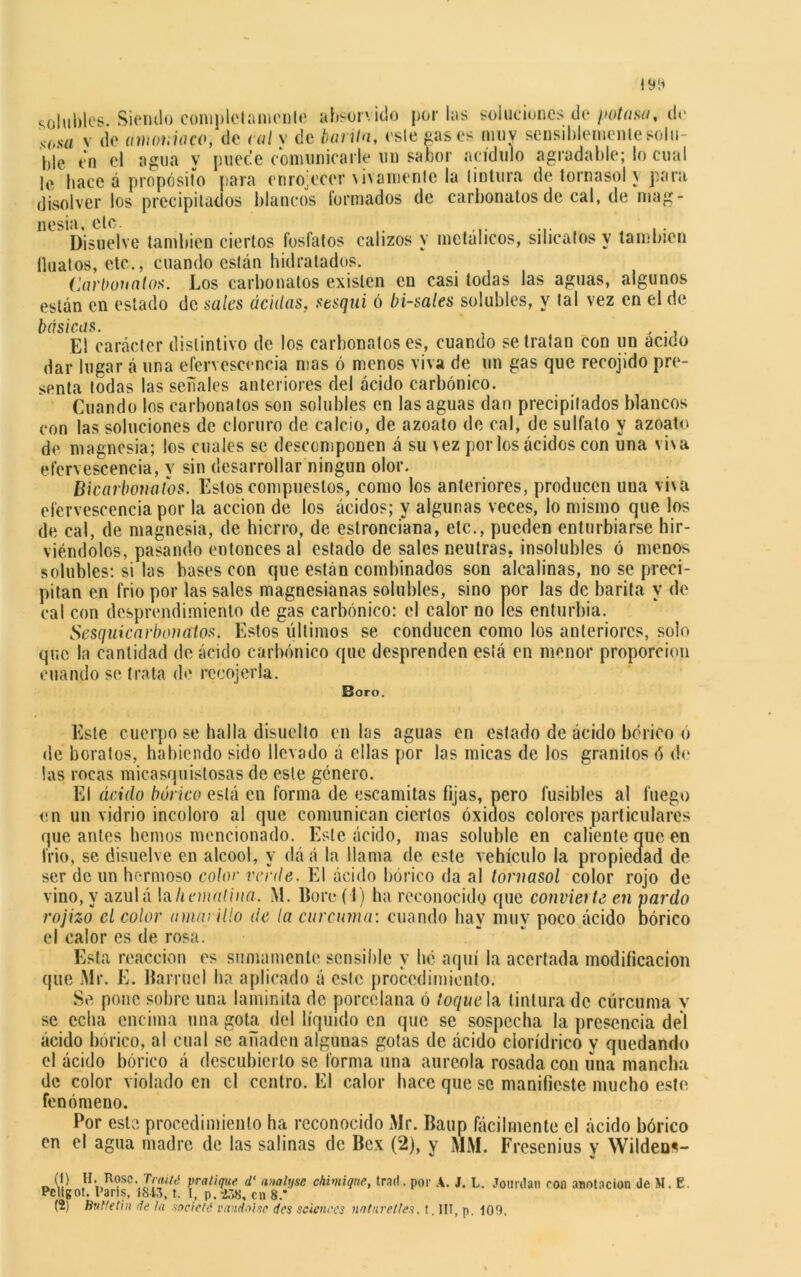solubles- Siendo completamente absorvido por las soluciones de potasa, de sosa v de amoniaco, de cal y de barita, esle cases muy sensiblemente solu- lile en el agua y puede comunicarle un sabor acídulo agradable; lo cual le hace á propósito para enrojecer vivamente la tintura de tornasol y para disolver los precipitados blancos formados de carbonatos de cal, de mag- nesia, etc. Disuelve también ciertos fosfatos calizos y metálicos, silicatos y también íluatos, etc., cuando están hidratados. Carbonatos. Los carbonatos existen en casi todas las aguas, algunos están en estado de sales acidas, tesqui ó bísales solubles, y tal vez en el de básicas. , El carácter distintivo de los carbonatos es, cuando se tratan con un acido dar lugar á una efervescencia mas ó menos viva de un gas que recojido pre- senta todas las señales anteriores del ácido carbónico. Cuando los carbonatos son solubles en las aguas dan precipitados blancos con las soluciones de cloruro de calcio, de azoato de cal, de sulfato y azoato de magnesia; los cuales se descomponen á su \ez por los ácidos con una visa efervescencia, v sin desarrollar ningún olor. Bicarbonatos. Estos compuestos, como los anteriores, producen una vña efervescencia por la acción de los ácidos; y algunas veces, lo mismo que los de cal, de magnesia, de hierro, de estronciana, etc., pueden enturbiarse hir- viéndolos, pasando entonces al estado de sales neutras, insolubles ó menos solubles: si las bases con que están combinados son alcalinas, no se preci- pitan en frió por las sales magnesianas solubles, sino por las de barita y de cal con desprendimiento de gas carbónico: el calor no les enturbia. Sesquicarbonatos. Estos últimos se conducen como los anteriores, solo que la cantidad de ácido carbónico que desprenden está en menor proporción cuando se trata de rccojerla. Boro. Este cuerpo se halla disuelto en las aguas en estado de ácido bórico o «le boratos, habiendo sido llevado á ellas por las micas de los granitos ó de las rocas micasquistosas de esle género. El ácido bórico está en forma de escandías fijas, pero fusibles al fuego en un vidrio incoloro al que comunican ciertos óxidos colores particulares que antes hemos mencionado. Este ácido, mas soluble en caliente que en frió, se disuelve en alcool, y dáá la llama de este vehículo la propiedad de ser de un hermoso color vente. El ácido bórico da al tornasol color rojo de vino, y azulá laliematina. M. Boro (I) ha reconocido que convierte en pardo rojizo el color amarillo de la cúrcuma: cuando hay muy poco ácido bórico el calor es de rosa. Esta reacción es sumamente sensible y he aquí la acertada modificación que Mr. E. Barruel ha aplicado á este procedimiento. Se pone sobre una laminita de porcelana ó toque la tintura de cúrcuma y se echa encima una gota del líquido en que se sospecha la presencia del ácido bórico, al cual se añaden algunas gotas de ácido cíorídrico y quedando el ácido bórico á descubierto se forma una aureola rosada con una mancha de color violado en el centro. El calor hace que se manifieste mucho este fenómeno. Por este procedimiento ha reconocido Mr. Baup fácilmente el ácido bórico en el agua madre de las salinas de Bex (2), y MM. Fresenius y Wilden«~ O [V tl. Rosc. T/w/,* pratique d‘ analysc chimique, trad. por A. J. L. Jourdan con anotación üe M. E. Pcligot. l’aris, 1843, t. I, p.->,>8, en 8.* (2) But/etin de la socleté vandal xe des Sciences nnturetlex. t. III, p. J09.