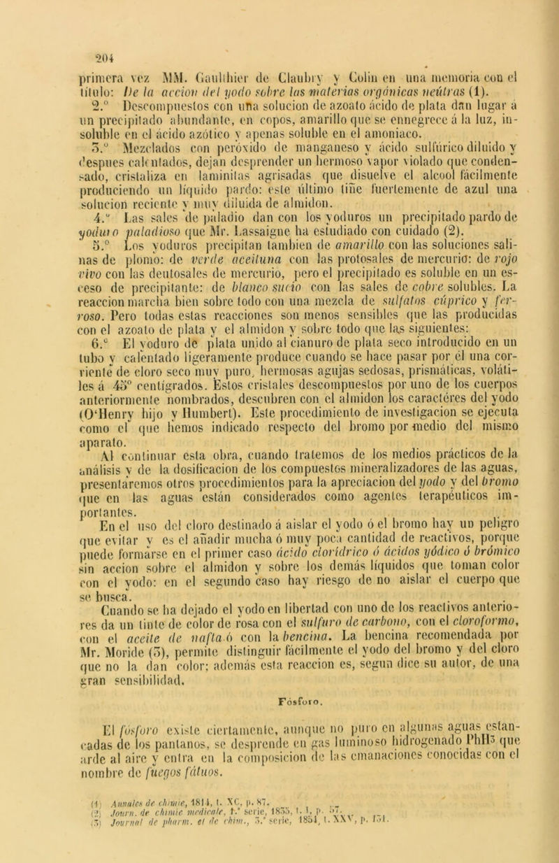 * primera vez MM. Gaulthier de Claubry v Colin en una memoria con el título: De la acción <lel yodo sobre las materias orgánicas neutras (1). 2.° Descompuestos con una solución de azoato ácido de plata dan lugar a un precipitado abundante, en copos, amarillo que se ennegrece á la luz, in- soluble en el ácido azótico y apenas soluble en el amoniaco. 5.° Mezclados con peróxido de manganeso y ácido sulfúrico diluido y después calentados, dejan desprender un hermoso vapor violado queconden- sado, cristaliza en laminitas agrisadas que disuelve el alcool fácilmente produciendo un liquido pardo: este último tiñe fuertemente de azul una solución reciente y muy diluida de almidón. 4. u Las sales *de páladio dan con los yoduros un precipitado pardo de yodw o paladioso que Mr. Lassaignc ha estudiado con cuidado (2). 5. ° Los yoduros precipitan también de amarillo con las soluciones sali- nas de plomo: de verde aceituna con las protosales de mercurio: de rojo vivo con las deutosales de mercurio, pero el precipitado es soluble en un es- eeso de precipitante: de blanco sucio con las sales de cobre solubles. La reacción marcha bien sobre lodo con una mezcla de sulfatas cúprico y fer- roso. Pero todas estas reacciones son menos sensibles que las producidas con el azoato de plata y el almidón y sobre todo que las siguientes: 6. ü El yoduro de plata unido al cianuro de plata seco introducido en un tubo y calentado ligeramente produce cuando se hace pasar por él una cor- riente de cloro seco muy puro, hermosas agujas sedosas, prismáticas, voláti- les á 4o° centígrados. Estos cristales descompuestos por uno de los cuerpos anteriormente nombrados, descubren con el almidón los caracteres del yodo (0‘Henry hijo y ílumbert). Este procedimiento de investigación se ejecuta como el que liemos indicado respecto del bromo por medio del mismo aparato. Al continuar esta obra, cuando tratemos de los medios prácticos de la análisis v de la dosificación de los compuestos mineralizadores de las aguas, presentaremos otros procedimientos para la apreciación del yodo y del bromo que en las aguas están considerados como agentes terapéuticos im- portantes. En el uso del cloro destinado á aislar el yodo ó el bromo hay un peligro que evitar y es el añadir mucha ó muy poca cantidad de reactivos, porque puede formarse en el primer caso ácido cloríclrico ó ácidos yódico ó brómico sin acción sobre el almidón y sobre los demás líquidos que toman color con el yodo: en el segundo caso hav riesgo de no aislar el cuerpo que se busca. Cuando se ha dejado el yodo en libertad con uno de los reactivos anterio- res da un tinte de color de rosa con el sulfuro de carbono, con el cloroformo, con el aceite de nafta o con la bencina, La bencina recomendada por Mr. Moride (o), permite distinguir fácilmente el yodo del bromo y del cloro (jue no la dan color; además esta reacción es, según dice su autor, de una gran sensibilidad. F ósforo. El fósforo existe ciertamente, aunque no puro en algunas aginas estan- cadas de los pantanos, se desprende en gas luminoso hidrogenado I hIL que arde al aire y entra en la composición de las emanaciones conocidas con el nombre de fuegos fútaos. (•f) A anales de chilate, 1814, t. XC, j». 87. (2) Journ. de chimie medícale, h* serie, 1835, t. 1, p. «'»'■ í5) Journal de pitarra, el de chita., 3.* serie, 1854, t. XX', p. íol