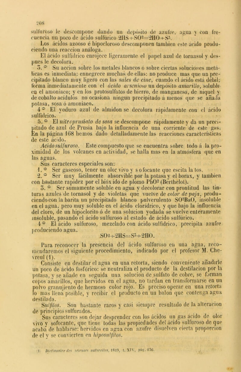 sulfuroso le descompone dando un depósito de azufre, agua \ con fre- cuencia un poco de ácido sulfúrico 21IS-r-SO*=2HO-»-S3. Los ácidos azooso é hipocloroso descomponen también este ácido produ- ciendo una reacción análoga. El ácido sulfídrico enrojece ligeramente el papel azul de tornasol y des- pués le decolora. 5. ° Su acción sobre los metales blancos ó sobre ciertas soluciones metá- licas es inmediata: ennegrece muchas de ellas: no produce mas que un pre- cipitado blanco muy ligero con las sales de cinc, cuando el ácido está débil; forma inmediatamente con el ácido arsenioso un depósito amarillo, soluble en el amoniaco; y en los protosulfalos de hierro, de manganeso, de níquel y de cobalto acídulos no ocasiona ningún precipitado á menos que se aííaáa potasa, sosa ó amoniaco. 4 o El yoduro azul de almidón se decolora rápidamente con el ácido sulfídrico. 5. ° El nitroprlisíalo de sosa se descompone rápidamente y da un preci- pitado de azul de Prusia bajo la influencia de una corriente de este gas. En la página 168 hemos dado detalladamente las reacciones características de este ácido. Acido sulfuroso. Este compuesto que se encuentra sobre todo á la pro- ximidad de los volcanes en actividad, se halla mas en la atmósfera que en las aguas. Sus caracteres especiales son: 1. ° Ser gaseoso, tener un olor vivo y sofocante que escita la tos. 2. ° Ser muy fácilmente absorvible por la potasa y el bórax, y también con bastante rapidez por el bióxido de plomo PbO2 (Berthelol). 3. ° Ser sumamente soluble en agua y decolorar con prontitud las tin- turas azules de tornasol y de violetas que vuelve de co/or de/mja, produ- ciendocon la barita un precipitado blanco pulverulento S02BaO, insoluble en el agua, pero muy soluble en el ácido clorídrico, y que bajo la influencia del cloro, de un hipoclorito ó de una solución yodada se vuelve enteramente insoluble, pasando el ácido sulfuroso al estado de ácido sulfúrico. 4 o El ácido sulfuroso, mezclado con ácido sulfídrico, precipita azufre j»roduciendo agua. JSOa+^HS=S3+2HO. Para reconocer la presencia de) ácido sulfuroso en una agua, reco- mendaremos el siguiente procedimiento, indicado por el profesor M. Che- vreul (4). Consiste en destilar el agua en una retorta, siendo conveniente añadirle un poco de ácido fosfórico: se neutraliza el producto de la destilación por la potasa, y se añade en seguida una solución de sulfato de cobre, se forman copos amarillos, que hervidos en el agua, no tardan en transformarse en un polvo granujiento de hermoso color rojo. Es preciso operar en una retorta lo mas llena posible, y recibir el producto en un balón que contenga agua destilada. Sulfilos. Son bastante raros y casi siempre resultado de la alteración de principios sulfurados. Sus caracteres son dejar desprender con los ácidos un gas ácido de olor vivo y sofocante, que tiene todas las propiedades del ácido sulfuroso deque acaba de hablarse: hervidos en agua con azufre disuelven cierta proporción de el y se convierten en hiposulfitos. (1 Dirtionnire de* sclcnsfs naturellcs, IR19, 1. XIV, pág. 1V6.