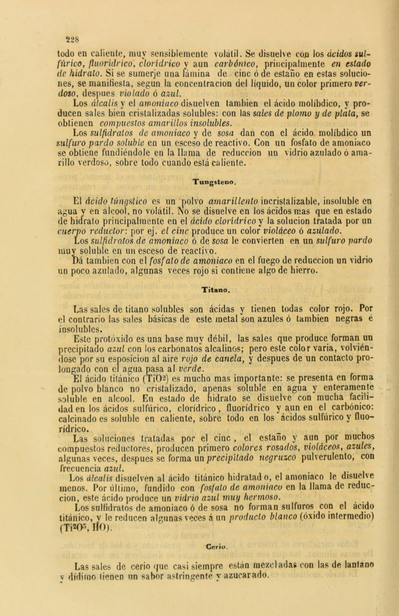 todo en caliente, muy sensiblemente volátil. Se disuelve con los ácidos sul- fúrico, fluorídrico, clorídrico y aun carbónico, principalmente en estado de hidrato. Si se suinerje una lámina de cinc ó de estaño en estas solucio- nes, se manifiesta, según la concentración del líquido, un color primero ver- doso, después violado ó azul. Los álcalis y el amoniaco disuelven también el ácido molíbdico, y pro- ducen sales bien cristalizadas solubles: con las sales de plomo y de plata, se obtienen compuestos amarillos insolubles. Los sulfidratos de amoniaco y de sosa dan con el ácido molíbdico un sulfuro pardo soluble en un esceso de reactivo. Con un fosfato de amoniaco se obtiene fundiéndole en la llama de reducción un vidrio azulado ó ama- rillo verdoso, sobre todo cuando está caliente. Tungsteno. El ácido túngstico es un polvo amarillento incristalizable, insoluble en agua y en alcool, no volátil. No se disuelve en los ácidos mas que en estado de hidrato principalmente en el ácido clorídrico y la solución tratada por un cuerpo reductor: por ej. el cinc produce un color violáceo ó azulado. Los sulfidratos de amoniaco ó de sosa le convierten en un sulfuro pardo muy soluble en un esceso de reactivo. I)á también con el fosfato de amoniaco en el fuego de reducción un vidrio un poco azulado, algunas veces rojo si contiene algo de hierro. Titano. Las sales de titano solubles son ácidas y tienen todas color rojo. Por el contrario las sales básicas de este metal son azules ó también negras é insolubles. Este protóxido es una base muy débil, las sales que produce forman un precipitado azul con los carbonatos alcalinos; pero este color varia, volvién- dose por su esposicion al aire rojo de canela, y después de un contacto pro- longado con el agua pasa al verde. El ácido titánico (TiCM) es mucho mas importante: se presenta en forma de polvo blanco no cristalizado, apenas soluble en agua y enteramente soluble en alcool. En estado de nidrato se disuelve con mucha facili- dad en los ácidos sulfúrico, clorídrico, fluorídrico y aun en el carbónico: calcinado es soluble en caliente, sobre todo en los ácidos sulfúrico y fluo- rídrico. Las soluciones tratadas por el cinc, el estaño y aun por muchos compuestos reductores, producen primero colores rosados, violáceos, azules, algunas veces, después se forma un precipitado negruzco pulverulento, con frecuencia azul. • . Los álcalis disuelven al ácido titánico hidratad o, el amoniaco le disuelve menos. Por último, fundido con fosfato de amoniaco en la llama de reduc- ción, este ácido produce un vidrio azul muy hermoso. Los sulfidratos de amoniaco ó de sosa no forman sulfuros con el ácido titánico, y le reducen algunas veces á un producto blanco (óxido intermedio) (TW\ HO). Cerío. Las sales de cerio que casi siempre están mezcladas con las de lantano y dídimo tienen un sabor astringente y azucarado.