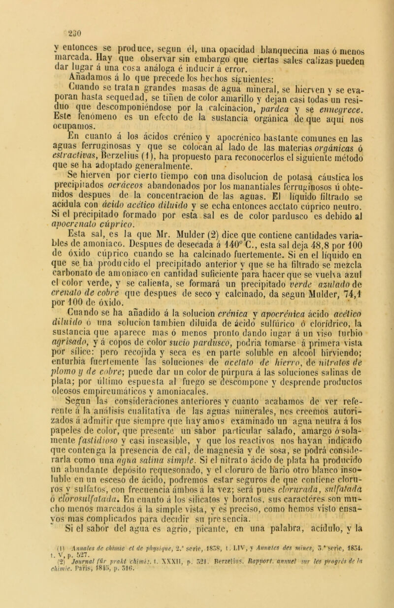 y entonces se produce, según él, una opacidad blanquecina inasómenos marcada. Ilay que observar sin embargo que ciertas sales calizas pueden dar lugar a una cosa análoga é inducir á error. Añadamos á lo que precede los hechos siguientes: Cuando se tratan grandes masas de agua mineral, se hierven y se eva- poran hasta sequedad, se tiñen de color amarillo y dejan casi todas un resi- duo que descomponiéndose por la calcinación,'pardea y se ennegrece. Este tenomeno es un efecto de la sustancia orgánica de que aquí nos ocupamos. En cuanto á los ácidos crónico y apocrénico bastante comunes en las aguas ferruginosas y que se colocan al lado de las materias orgánicas ó extractivas, Berzelius (1), ha propuesto para reconocerlos el siguiente método que se ha adoptado generalmente. Se hierven por cierto tiempo con una disolución de potasa cáustica los precipitados ocráceos abandonados por los manantiales ferruginosos ú obte- nidos después de la concentración de las aguas. El líquido filtrado se acidula con ácido acético diluido y se echa entonces acetato cúprico neutro. Si el precipitado formado por esta sal es de color pardusco es debido al apocr suato cúprico. Esta sal, es la que Mr. Mulder (2) dice que contiene cantidades varia- bles de amoniaco. Después de desecada á 140° C., esta sal deja 48,8 por 100 de óxido cúprico cuando se ha calcinado fuertemente. Si en el líquido en que se ha producido el precipitado anterior y que se ha filtrado se mezcla carbonato de amoniaco en cantidad suficiente para hacer que se vuelva azul d , ^ se calienta, se formará un precipitado verde azulado de crenalo de cobre que después de seco y calcinado, da según Mulder, 74,1 por 100 de óxido. Cuando se ha añadido á la solución crónica y apocrénica ácido acético diluido ó una solución también diluida de ácido sulfúrico ó clorídrico, la sustancia que aparece mas ó menos pronto dando ¡ugar á un viso turbio agrisado, y á copos de color sucio pardusco, podría tomarse á primera vista por sílice: pero recojida y seca es en parte soluble en alcool hirviendo; enturbia fuertemente las soluciones de acelalo de hierro, de nitratos de plomo ij de cobre; puede dar un color de púrpura á las soluciones salinas de plata; por último espuesfa al fuego se descompone y desprende productos oleosos empireumáiicos y amoniacales. Según las consideraciones anteriores y cuanto acabamos de ver refe- rente á la análisis cualitativa de las aguas minerales, nos creemos autori- zados á admitir que siempre que hay amos examinado un agua neutra á los papeles de color, que presente un sabor particular salado, amargo ó sola- mente fastidioso y casi insensible, v que los reactivos nos hayan indicado que contenga la presencia de cal, de magnesia y de sosa, se podrá conside- rarla como una agua salina simple. Si el nitrato ácido de plata ha producido un abundante depósito requesonado, y el cloruro de bario otro blanco inso- luble en un esceso de ácido, podremos estar seguros de que contiene cloru- ros y sulfatos, con frecuencia ámbos á la vez; será pues clorurada, sulfatada ó clorosulfalada, En cuanto á los silicatos y boratos, sus caracteres son mu- cho menos marcados á la simple vista, y es preciso, como hemos visto ensa- yos mas complicados para decidir su presencia. Si el sabor del agua es agrio, picante, en una palabra, acídulo, y la (11 Anuales de chume el de phtjsique, 2. serie, 1838, t. LIV, y Anuales des mines, 3,* serie, 1834> 1. V, p. 527. (2) Journal fúr prakt chimiiA. XXXU, p. 321. Perzelitis. Rapvort. annuel sur les progres de la ehimie. París, 18íc>, p. 516.