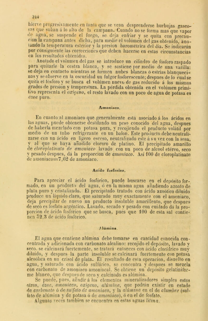 hierve progresivamente en lanío que se vean desprenderse burbujas gaseo- sas que suban á lo alio de !a campana. Cuando rióse forma mas que vapor de agua, se suspende el fuego, se deja enfriar y se quila con precau- ción la campana antes dicha, para medir el volumen del gas obtenido, ano- lando la temperatura esterior y la presión barométrica del dia. Se indicarán por consiguiente las correcciones que deben hacerse en estas circunstancias en los resultados obtenidos. Anolado el volumen del gas se introduce un cilindro de fósforo raspado para quitarle la costra blanca, y se sostiene por medio de una varilla: se deja en contacto mientras se formen nubes blancas ó estrías blanquecí* ñas y se observe cu la oscuridad un fulgor fosforescente; después de lo cual se quita el fósforo y se busca el volumen nuevo de gas reducido á los mismos grados de presión y temperatura. La pérdida obtenida en el volumen primi- tivo représenla el oxígeno, el resto lavado con un poco de agua de potasa es ázoe puro. Amoniaco. En cuanto ni amoniaco que generalmente está asociado á los ácidos en las aguas, puede obtenerse desfilando un peso conocido del agua, después de haberla mezclado con polasa pura, y recojiendo el producto volátil por medio de un tubo refrigerante en un* balón. Este producto debe neutrali- zarse con un ácido en ligero esccso, neutralizado este á su vez con la sosa, y al que se haya añadido cloruro de platino. El precipitado amarillo de cloroplatinato de amoniaco lavado con un poco de alcool etéreo, seco y pesado después, dá la proporción de amoniaco. Así 400 de cloroplatinato de amoniaco=7,62 de amoniaco. Aoido fosfórico. Para apreciar el ácido fosfórico, puede buscarse en el depósito for- mado, en un producto del agua, ó en la misma agua añadiendo azoato de plata puro y cristalizado. El precipitado tratado con ácido azoótico diluido produce un líquido claro, que saturado muy exactamente con el amoniaco, deja precipitar de nuevo un producto insoluble amarillento, que después de seco es fosfato argéntico. Lavado, secado y pesado con cuidado dá la pro- porción de ácido fosfórico que se busca, pues que 100 de esta sal contie- nen o2,3 de ácido fosfórico. Alúmina El agua que contiene alúmina debe tomarse en cantidad conocida con- centrada y adicionada con carbonato alcalino: recojido el depósito, lavado y seco, se calcinará fuertemente, se tratará entonces con ácido clor/drico muy diluido, y después la parle insoluble se calcinará fuertemente con potasa alcoólica en un crisol de plata. El resultado de esla operación, disuelto en agua, y saturado con ácido sulfúrico, se concentra y después se mezcla con carbonato de amoniaco amoniacal. Se obtiene un deposito gelatinifor- me blanco, que después de seco y calcinado es alúmina. Se puede, pues, añadir á los elementos mineralizadores simples estos otros, ázoe, amoniaca, oxígeno, alúmina, que podrán existir en estado de carbonato ó de sulfato de amoniaco, y la alúmina en el da alumbre (sul- fato de alúmina y de potasa ó de amoníaco), ó eu el de fosfato. Algunas veces también se encuentra en estas aguas litma.