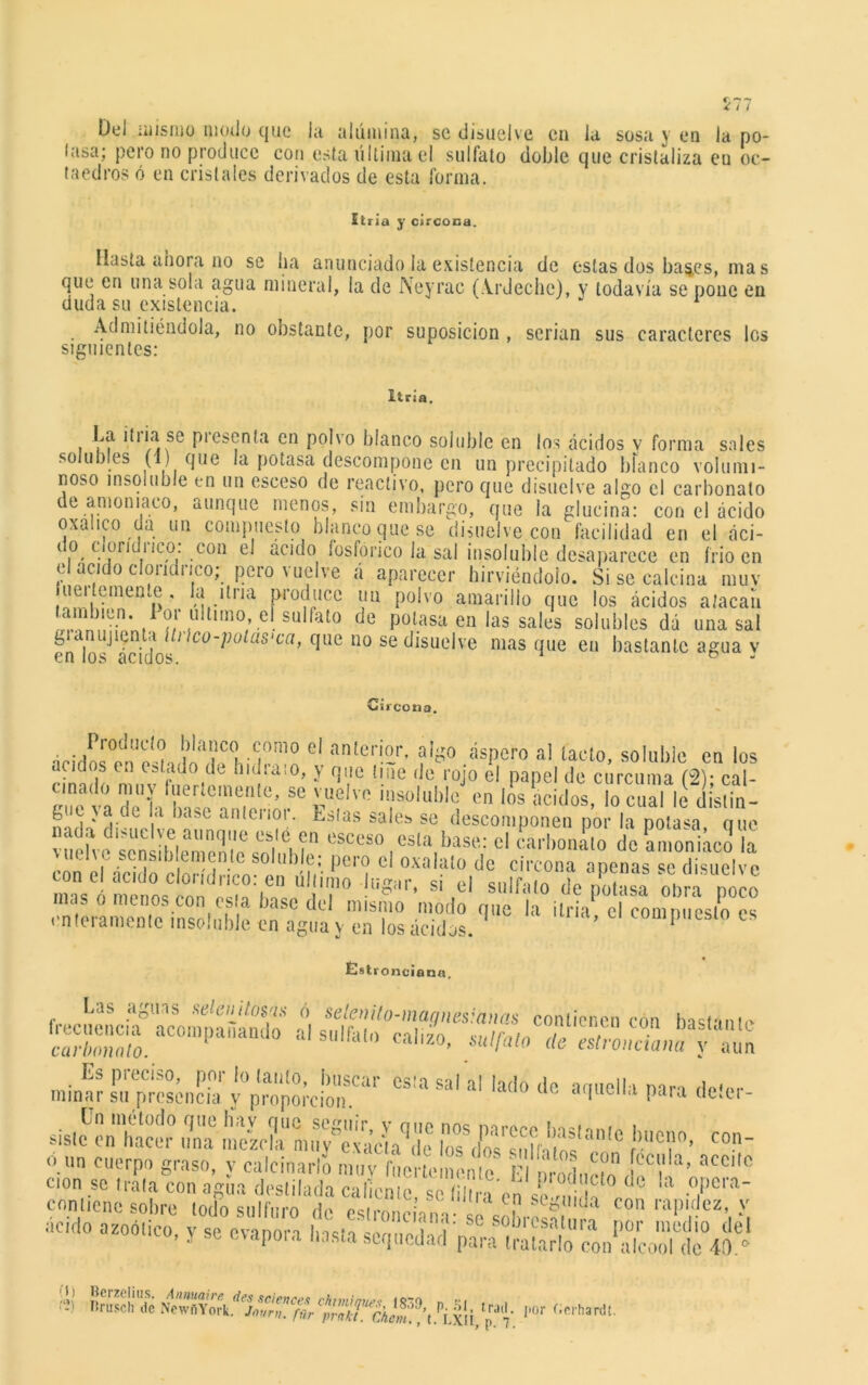 Del mismo modo que la alúmina, se disuelve en la sosa y en la po- lasa; pero no produce con esta última el sulfato doble que cristaliza eu oc- taedros ó en cristales derivados de esta forma. liria y circoca. Hasta ahora no se ha anunciado la existencia de estas dos ba^es, mas que en una sola agua mineral, la de Neyrac (Ardedle), y todavía se pone en duda su existencia. Admitiéndola, no obstante, por suposición , serian sus caracteres les siguientes: Itria. i uf Pies^n*a cn polvo blanco soluble en los ácidos v forma sales solubles (1) que la potasa descompone cn un precipitado blanco volumi- noso insoluble en un esceso de reactivo, pero que disuelve algo el carbonato de amoniaco, aunque menos, sin embargo, que la glucina: con el ácido oxálico oa un compuesto blanco que se disuelve con facilidad en el áci- i o clond1 ¡co. con el aculo fosfórico la sal insoluble desaparece en frió en el acido clondrico; pero vuelve á aparecer hirviéndolo. Si se calcina muv uer emente, Ja Una produce un polvo amarillo que los ácidos atacan también, l'or idtnno. eí sulfato de potasa en las sales solubles dá una sal gianuj lenta ihlco-potus'ca, que no se disuelve masque eu bastante agua v en los ácidos. ° Cii cotia. el ®n,er!®r> algo áspero al ¡acto, soluble cn los acitb s 1,1 estallo do liidiato, y que tiñe de rojo el papel de cúrcuma (2)- cal- ece va rii'Sríí?'’ ?e pU?lvo ’solublc, cn los ácidos, lo cual le dlslin- fe c \ a de ,i base anlenot. Estas sales se descomponen por la potasa nue nada disuelve aunque este en esceso esta base: el carbonato de amoniaco la vuelve sensiblemente soluble; pero el oxalato de circón apenase d isuel e con el acido clondrico: en último lugar, si el sulfato de potasa obra ocio mas o menos con esta base del mismo modo que la ¡tria c coun ueslo “ enteramente insoluble cn agua y en los ácidos. compuesto es Estronciana, Las aguas selenilosas ó selenito-maqnesianas contienen con bastanin cnrí'mto'lo. “0,Dpa‘U,do al »«'&<» caliio, sulfato <te esñZm y Z Es preciso, por lo tanto, buscar cs!a sal al lado de armella mn Hpw minar su presencia y proporción. Para (|eíei- slslc cn hacer una mezcla muv exa’cía^e los <los snlh t ° r'T’ COn v un cuerpo graso, y calcinarlo muy fuertemente F! nrodníun f00 a’ acClt0 .te,do azoolico, y se evapora basta sequedad pam