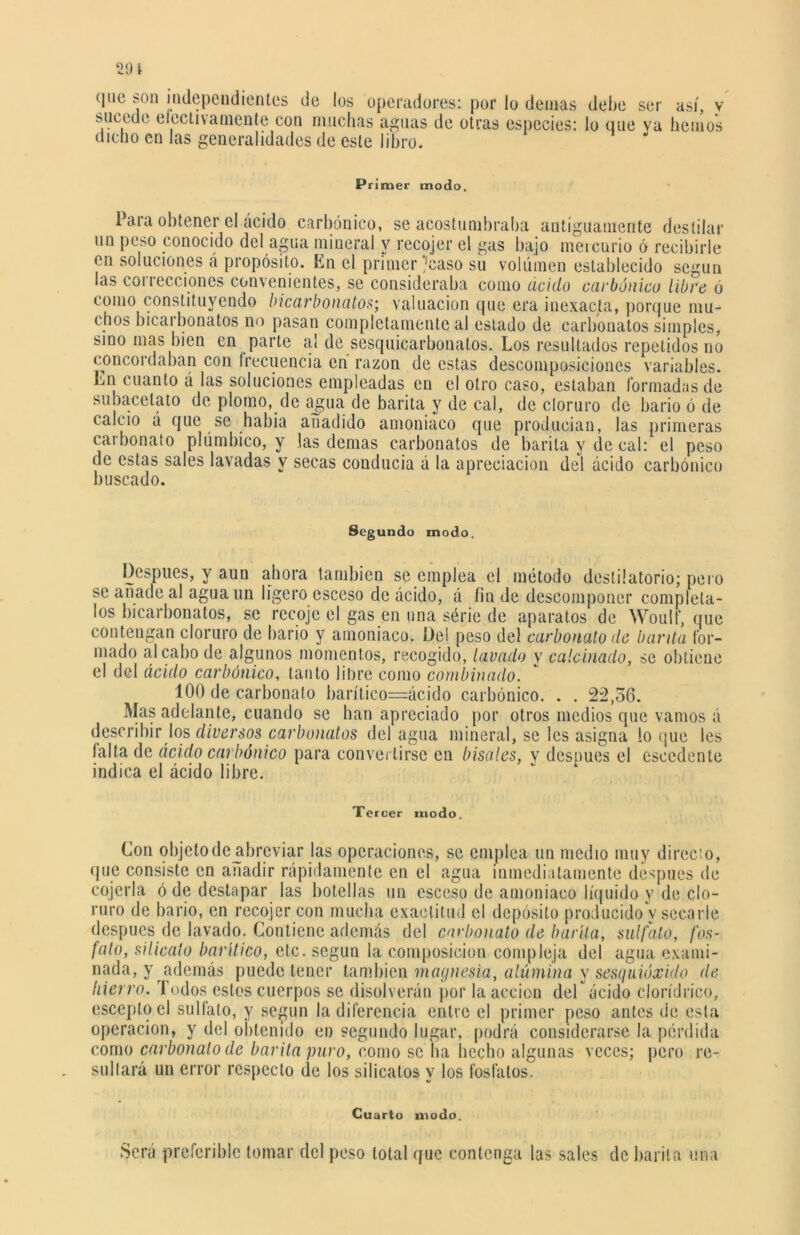 sucede electivamente con muchas aguas de otras especies: lo que va hemos dicho en las generalidades de este libro. Primer modo. Para obtener el ácido carbónico, se acostumbraba antiguamente destilar un peso conocido del agua mineral y recojer el gas bajo mercurio ó recibirle en soluciones á propósito. En el primer ^caso su volumen establecido según las correcciones convenientes, se consideraba como ácido carbónico libre ó como constituyendo bicarbonatos; valuación que era inexacta, porque mu- chos bicarbonatos no pasan completamente al estado de carbonatos simples, sino mas bien en parte al de sesquicarbonatos. Los resultados repetidos no concordaban con frecuencia en razón de estas descomposiciones variables. Ln cuanto á las soluciones empleadas en el otro caso, estaban formadas de subacelato de plomo, de agua de barita y de cal, de cloruro de bario ó de calcio á que se había añadido amoniaco que producían, las primeras carbonato plúmbico, y las demas carbonatos de barita y de cal: el peso de estas sales lavadas y secas conducía á la apreciación del ácido carbónico buscado. Segundo modo. Después, y aun ahora también se emplea el método destilatorio; pero se añade al agua un ligero esceso de ácido, á fin de descomponer compléta- los bicarbonatos, se recoje el gas en una série de aparatos de Woulf, que contengan cloruro de bario y amoniaco. Del peso del carbonato de barda for- mado al cabo de algunos momentos, recogido, lavado y calcinado, se obtiene el del ácido carbónico, tanto libre como combinado. 100 de carbonato barítico=ácido carbónico. . . 22,56. Mas adelante, cuando se han apreciado por otros medios que vamos á describir los diversos carbonatos del agua mineral, se les asigna lo que les i alta de ácido car bonico para convertirse en bísales, v después el csccdente indica el ácido libre. Tercer modo. Con objetode abreviar las operaciones, se emplea un medio muy directo, que consiste en añadir rápidamente en el agua inmediatamente después de cojerla ó de destapar las botellas un esceso de amoniaco líquido y de clo- ruro de bario, en recojer con mucha exactitud el depósito producido v secarle después de lavado. Contiene además del carbonato de barita, sulfato, fos- fato, silicato baritico, etc. según la composición compleja del agua exami- nada, y además puede tener también magnesia, alúmina y sesquióxido de hierro. Todos estos cuerpos se disolverán por la acción del ácido clorídrico, escoplo el sulfato, y según la diferencia entre el primer peso antes de esta operación, y del obtenido en segundo lugar, podrá considerarse la perdida como carbonato de barita puro, como se ha hecho algunas veces; pero re- sultará un error respecto de los silicatos y los fosfatos. Cuarto modo. Será preferible tomar del peso total que contenga las sales de barita una