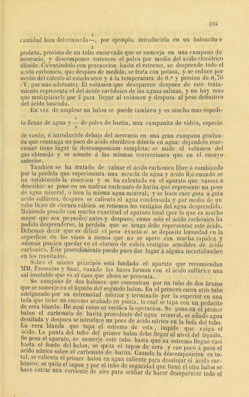 29íí i cantidad bien determinrda—, por ejemplo, introducirla en un baloncito ó -i probeta, provisto de un tubo encorvado que se sumerja en una campana de mercurio, y descomponer entonces el polvo por medio del ácido clórídrico diluido. Calentándolo con precaución basta el eslremo, se desprende todo el ácido carbónico, que después de medido, se trata con potasa, y se reduce por medio del cálculo al estado seco y á la temperatura de 0.° y presión de 0,76 (Y. (jas mas adelante). El volúmen que desaparece después de este trata- miento representa el del ácido carbónico de las aguas salinas, y no hay mas que multiplicarle por 4 para llegar al volúmen y después al peso deíinitivo del ácido buscado. En vez de emplear un balón se puede también y es mucho mas espedi- lo llenar de agua y de polvo de barita, una campanila de vidrio, especie se somete á las mismas correcciones que en el ensayo anterior. También se ha tratado de valuar el ácido carbónico libre ó combinado por la pérdida que esperiinenta una mezcla de agua y ácido fijo cuando se ha establecido la reacción y se ha calentado en el aparato que vamos a describir: se pone en un matraz carbonato de barita que represente un peso de agua mineral, ó bien la misma agua mineral, y se hace caer gota á gola ácido sulfúrico, después se calienta el agua condensada y por medio de un tubo lleno de cloruro calcico se retienen los vestigios del agua desprendida. Habiendo pesado con mucha exactitud el aparato total (por lo que es mucho mejor que sea pequeño) antes y después; como solo el ácido carbónico ha podido desprenderse, la pérdida que se tenga debe representar este ácido. Debemos decir que es dilícil el peso exacto si se deposita humedad en la superficie de los vasos á menos que no se opere con mucha rapidez y además pueden quedar en el cloruro de calcio vestigios sensibles de ácido carbónico. Este procedimiento puede pues dar lugar á alguna incertidumbre en los resultados. Sobre el mismo principio está fundado el aparato que recomiendan MM. Fiesenius y Saac, cuando las bases forman con el ácido sulfúrico una sal insoluble que es el caso que ahora se presenta. Se compone de dos balones que comunican por un tubo de dos brazos que se sumerjo en el líquido.del segundo balón. En el primero entra otro tubo adelgazado poi su estremidad inferior y terminado por la superior en una bola que tiene un eslremo acabado en punta, la cual se tapa con un pcdacito de cera blanda, lié aquí como se verifica la operación. Se pone en el primer balón el carbonato de barita procedente del agua mineral, se añade agua destilada y después se introduce un poco de ácido nítrico en la bola del tubo Ea cera blanda que tapa el estremo de esta, impide que caiga eí acido. La punta del tubo del primer balón debe llegar al nivel del líquido. Se pesa el aparato se sumerje este tubo hasta que su estremo llegue casi hasta c fondo del balón, se quita el tapón de cera v cae poco á^poco el acido nítrico sobre el carbonato de barita. Cuando la descomposición es to- ui, se calienta el primer balón en agua caliente para desalojar el ácido car- ha n frar nno 6 Y ?01’ -1 tUb° dC SCSUI'Ída(J ^ tiene el Otro balón SC hace enüar una corriente de aire para acabar de hacer desaparecer todo el