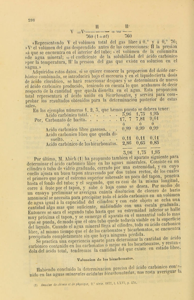 11’ II ~ 700 (1+0/) 760 «Representando Y el volumen total del gas libre á 0.° y á 0,° 76; »Y’ el volúmen del gas desprendido antes de las correcciones: II la presión »á que se encuentra en el interior del tubo; v el volumen de la columnita »de agua miueral; io el coeficiente de la solubilidad del ácido carbónico y por la temperatura, H’ la presión del gas que existe en solución en el »agua.» Adquiridos estos datos, si se quiere conocer la proporción del aculo car- bónico combinado, se introducirá bajo el mercurio y en el líquido cierta dosis de ácido clorídrico, se hará reaccionar después y se determinará de nuevo el ácido carbónico producido, teniendo en cuenta lo que acabamos de decir respecto de la cantidad que queda disuelta en el agua. Esta proporción total representará el ácido unido en bicarbonatos, y servirá para com- probar ios resultados obtenidos para la determinación posterior de estas sales. En los ejemplos números 1, 2, o, que hemos puesto se deberá tener. Acido carbónico total 3,90 1,75 1,95 Por, Carbonato de barita. . . . . . 17, 7 7,81 9,61 ó ó ó ó Acido carbónico libre gaseoso. . . 0,99 0,99 0,99 Acido carbónico libre que queda di- , suelto. .' 0,11 0,11 0,11 Acido carbónico de los bicarbonatos. 2,86 0,6o 0,8o 3,96 1,75 4,95 Por último, M. Abich (1) ha propuesto también el aparato siguiente para determinar el ácido carbónico libre en las aguas minerales. Consiste en un cilindro ó tubo de vidrio graduado, cerrado por una estrcmidad, v en cuy cuello ajusta un buen tapón atravesado por dos tubos rectos, de los cua > el primero que por el estremo superior sobresale un poco del tapón, pcuc < hasta el fondo del tubo; y el segundo, que es casi de la misma tongitu( ’ corre á frote por el tapón, y sube ó baja como se desea. Poi med ,. un ensayo preliminar se averigua cuánta disolución de cloiuro• d' amoniacal se necesita para precipitar todo el acido carbónico en un \ de agua igual á la capacidad del cilindro: y con este objeto> se <■ cantidad algo mas que suíicicnte, midiéndolo con una escalag■ ‘ Entonces se saca el segundo tubo hasta que su estremidad nfeiio s . muy próxima el tapón, y se sumerge el aparato en el manantial ¿ que se pueda, de modo que el otro tubo quede todavía visible en la superhue del líquido. Cuando el agua mineral llega al cilindro, todo.su^acido carbonc libre, al mismo tiempo que el de los carbonatos y bicai bonatos, se e . precipitado completamente sin que haya ninguna peída a. Se practica una espcriencia aparte para determinar la cantidad de acido carbónico contenido en ios carbonatos ó mejoi en los bma < » ^ libre, dola del ácido total, tendremos la cantidad del que existe c Valuación de los bicarbonatos. Habiendo concluido la determinación precisa del ácido nido en las aguas minerales acídalas bícarbonatadas, nos resta aver 0 (i) Anmlss ‘le chante el de pkyaique, 2.* sórlc. 1S~>7, t. LXV!, p. I».