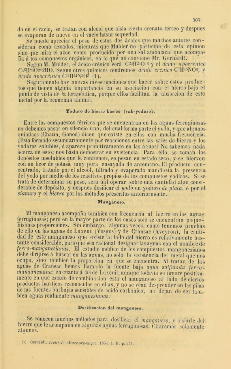 do en el vacio, se tratan con alcool que aísla cierto crenato térreo y después se evaporan de nuevo en el vacio hasta sequedad. Se puede apreciar el peso de estos dos ácidos que muchos autores con- sideran como azoados, mientras que Mulder no participa de esta opinión siuo que mira el ázoe como producido por una sal amoniacal que acompa- ña á los compuestos orgánicos, en lo que no conviene Mr. Gerhardt. Según M. Mulder, el ácido crónico será C-*H2iOí6 y el ácido apocrénico Según otros químicos tendremos ácido eren ico C7II,6N06, v ácido apocrénico C14fll4N503 (1). Seguramente hay nuevas investigaciones que hacer sohre estos prodne- tos que tienen alguna importancia en su asociación con el hierro hajo el punto de vista de la terapéutica, porque ellos fácilitan la absorción de este metal por la economía animal. Yoduro de hierro básico (sub-yoduro) . Entre los compuestos férricos que se encuentran en las aguas ferruginosas no debemos pasar en silencio uno, del cual forma parte el yodo, y que algunos químicos (Chatin, Gonod) dicen que existe en ellas con mucha frecuencia. ¿Está formado secundariamente por reacciones entre las sales de hierro y los yoduros solubles, ó aparece primitivamente en las aguas? No sabemos nada acerca de esto; nos hasta demostrar su existencia. Para ello, se toman los depósitos insolubles que le contienen, se pesan en estado seco, y se hierven con un licor de potasa muy pura ensayada de antemano. El producto con- centrado, tratado por el alcool, librado y evaporado manifiesta la presencia del yodo por medio de los reactivos propios de los compuestos yódicos. Si se trata de determinar su peso, será útil operar sobre una cantidad algo consi- derable de depósito, y después dosificar el yodo en yoduro de piola, ó por el cianuro y el hierro por los métodos prescritos anteriormente. Manganeso. El manganeso acompaña también con frecuencia al hierro en las aguas ferruginosas; pero en la mayor parte de los casos solo se encuentran peque- ñísimas proporciones. Sin embargo, algunas veces, como tenemos pruebas de ello en las aguas de Luxeuil (Vosgos) y de Gransac (Aveyron), la canti- dad de este manganeso que existe al lado del hierro es relativamente bas- tante considerable, para que sea racional designar lasaguas con el nombrede ferro-manganesianas. El estudio médico de los compuestos manganesianos debe dirijirse á buscar en las aguas, no solo la existencia del metal que nos ocupa, sino también la proporción en que se encuentra. Al tratar, de las aguas de Gransac hemos llamado la fuente baja agua sulfatada ferro- manganesiana: en cuanto á lasde Luxeuil, aunque todavía se ignore positiva- mente en qué estado de combinación está el manganeso al lado de ciertos productos baríticos reconocidos en ellas, y no se vean desprender en las pilas de las fuentes burbujas sensibles de ácido carbónico, no dejan de ser tam- bién aguas realmente manganesiaiias. D osificación del manganeso Se conocen muchos métodos para dosificar el manganeso, y aislarle del hierro que le acompaña en algunas aguas ferruginosas. Citaremos solamente algunos. (I) Gerhardt. Trailé de chimbeorynníi/'ic. lS.'ií. I. II. p,o7->.