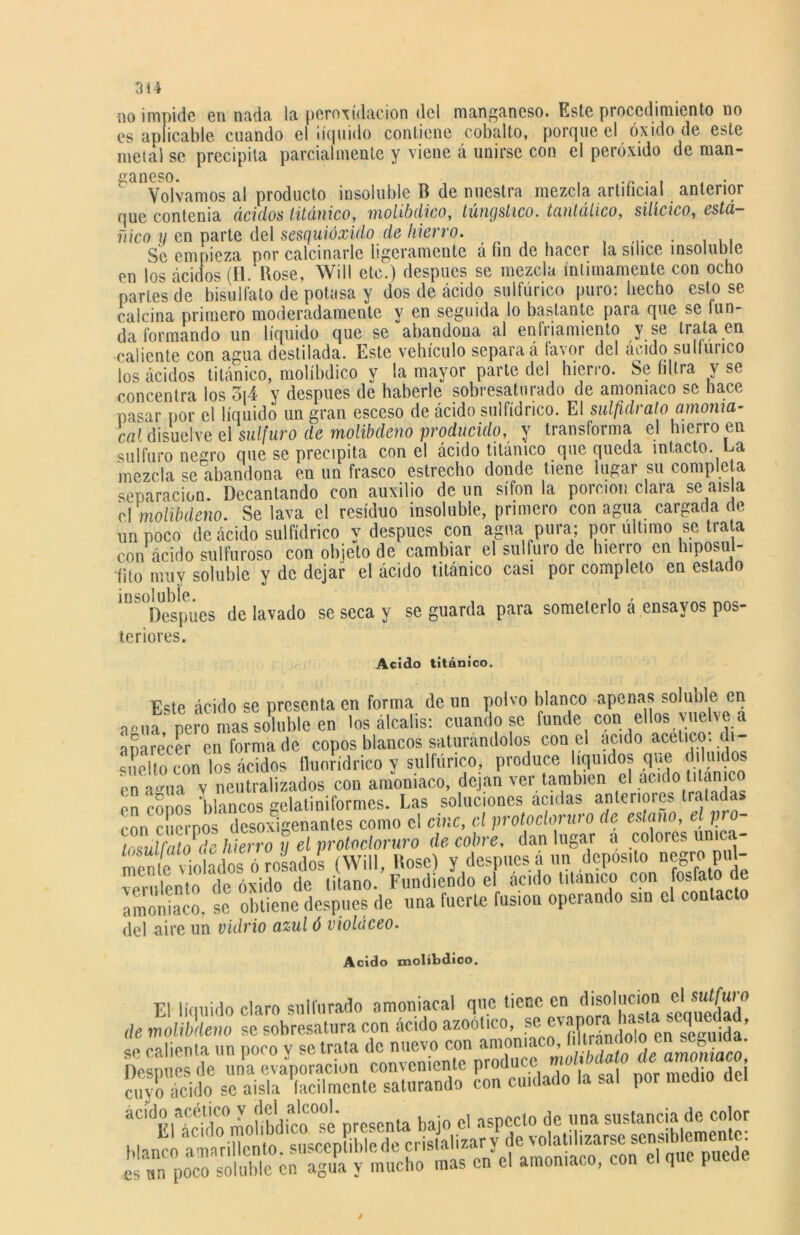 no impide en nada la peroxídacion del manganeso. Este procedimiento no es aplicable cuando el ¡íejuido contiene cobalto, porgue el óxido de este metal se precipita parcialmente y viene á unirse con el peróxido de man- ganeso. Volvamos al producto insoluble B de nuestra mezcla artificial anterior que contenia ácidos titánico, molíbdico, túngstico, tantálico, silícico, está- ñico y en parte del sesquióxido de hierro. . Se empieza por calcinarle ligeramente a fin de hacer la sílice insoluole en los ácidos (11.Rose, Will etc.) después se mezcla íntimamente con ocho partes de bisulfato de potasa y dos de ácido sulfúrico puro: hecho esto se calcina primero moderadamente y en seguida lo bastante para que se fun- da formando un líquido que se abandona al enfriamiento y se trata en caliente con agua destilada. Este vehículo separa á favor del ácido sulfuuco los ácidos titánico, molíbdico y la mayor parte del hierro. Se filtra v se concentra los o|4 y después de haberle sobresaturado de amoniaco se hace pasar por el líquido un gran esceso de ácido sulfídrico. El sulfidrato amoma- cal disuelve el sulfuro de molibdeno producido, y transforma el hierro en sulfuro negro que se precipita con el ácido titánico que queda intacto. La mezcla se abandona en un frasco estrecho donde tiene lugar su completa separación. Decantando con auxilio de un sifón la porción clara se aísla v\ molibdeno. Se lava el residuo insoluble, primero con agua cargada de un poco de ácido sulfídrico y después con agua pura; por ultimo se trata con ácido sulfuroso con objeto de cambiar el sulfuro de hierro en hiposul- íito muy soluble y de dejar el ácido titánico casi por completo en estado in&0Despiies de lavado se seca y se guarda para someterlo á ensayos pos- teriores. Acido titánico. Este ácido se presenta en forma de un polvo blanco apenas soluble en vea pero mas soluble en los álcalis: cuando se funde con ellos vuelve a aparecer en forma de copos blancos saturándolos con el acido acético: di- suelto con los ácidos fluorídrico y sulfúrico, produce líquidos que diluidos en agua y neutralizados con amoniaco, dejan ver también el acido tilanic en copos V.ancos gelatiniformes. Las soluciones acidas anteriores tratadas con cuernos desoxigenantes como el cinc, el protocloruio de estaño, el p o trsulfato de hierro y el protodoruro de cobre, dan lugar a colores única- mente^^vdolados o pados (Will, Rose) y después á un deposito negro pul- verulento de óxido de titano. Fundiendo el acido titánico con fosfato de amoniaco, se obtiene después de una fuerte fusión operando sin el contad del aire un vidrio azul ó violáceo. Acido molíbdico. El líquido claro sulfurado amoniacal que tiene enJ.solumon el suí^ o de molibdeno se sobresatura con acido azoolico, “ f XSd^n Msuida se calienta un poco y se trata “2^“ Después de una evaporación conveniente produce «nrmídin HpI cuyo deido se aisla ‘fácilmente saturando con cuidado la sal por medio del 3ü