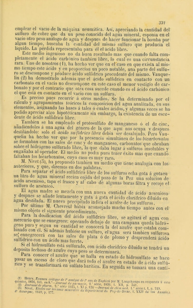 emplear el vacio de la máquina neumática. Así, apreciando la cantidad del sulíuro de cobre que da un peso conocido del agua mineral, esponia en el vacio otro peso análogo de agua y después de hacer funcionar la bomba por algún tiempo, buscaba la cantidad del mismo sulfuro que producía el líquido. La pérdida representaba para él el ácido libre. Este medio ingenioso no da buen resultado mas que cuando falta com- pletamente el ácido carbónico también libre, lo cual es una circunstancia rara. Uno de nosotros (1), ha hecho ver que en el caso en que exista al mis- mo tiempo este ácido y en proporción un poco notable, una parte del sulfu- ro se descompone y produce ácido sulfídrico procedente del mismo. Vauque- bn (2) ha demostrado además que el ácido sulfídrico en contacto con un carbonato en el vacio no descompone en este caso el menor vestigio de car- bonato y por el contrario que otra cosa sucede cuando es el ácido carbónico el que está en contacto en el vacio con un sulfuro. Es preciso pues recurrir á otros medios. Se ha determinado por el calculo y agrupamientos teóricos la composición del agua analizada, en sus elementos, asignando las bases á tales ó cuales ácidos, y algunas veces se ha podido apreciar algo hipotéticamente sin embargo, la existencia de un escó- dente de acido sulfídrico libre. T-amj,Í?a emP^ea^° eJ pi’otosulfato de manganeso ó el de cinc, añadiéndoles a una agua del género de la que aquí nos ocupa v después destilándolo: solo el acido sulfídrico libre debía ser desalojado. í’ero Vau- queliu lia hecho ver que por la presencia simultánea de los bicarbonatos se formaban con las sales de cinc y de manganeso, carbonatos que obraban sobiejd Indi ogeno sulfurado libre, lo que daba lugar á sulfuras disolubles v engañaba al operador. El medio no podía pues tener éxito mas que cuando tallaban los bicarbonatos, cuyo caso es muy raro. M. rsi\et(o), ha propuesto también un medio que tiene analogía con tos anteriores, y que, diremos en dos palabras. Para separar el ácido sulfídrico libre de los sulfuras echa gota á gotaen im-/ 10 e aoua mineral recien cojida del pozo de la Pez una solución de acido arsenioso, tapa el Irasco y al cabo de algunas horas filtra y recoi'e el sulturo de arsénico. J J v dnin?lla ma~rS s,c mezc,aconuna nueva cantidad de ácido arsenioso LnfE’ifu anrae ,entaniente y gota á gota el ácido clorídrico diluido en anua destilada. El nuevo precipitado indica el azufre de los sulfuras. mkmnnl! í°0i ' C,he,vreul llaítia aconsejado mucho tiempo antes con el mismo objeto el siguiente procedimiento. iara la dosificación del acido sulfídrico libre, se agitará el a°-ua con |‘eicul10 f,ue sc ennegrece: operando debajo de una campana queda hidró- EoTnyé|e|iBftlf Cr,dad se co°ocerá la del azufre quedaba com- sc^ennegrecerf ron6'h'« hlí'ese,(Un s!'lrur0- cl aS'ia scra «¿«bien sulfurosa P P'°'n0y deSpfea(lerá ácida Si el hidrosulfato está sulfurado, con ácido cloridrico diluido se tendrá un deposito lechoso de azufre cuyo peso se determinará. *pai*fr conocer el azufre que se halla en estado de hidrosulfato se hace neo y se Tramd'ormorÍTnqU,/Iar? todo cl azufre en estado de ácido sulfú- y transfoimara en sulfato bantico. Eu seguida se tomará una canti- ; en respuesta íi este qiiimico, 18-26, folL^en S^^Jounm/ jntt^se caJ\ Vnghicn por M. Longchamps e (•->) Nivet. Eludes sur les caiu Jndn)« V E; 2de chnn med. 1serie L I, p. 210. d‘ Auvergnc, 1819, p, 177. ‘ nineialp* da deparlcmcnl du Puy-de-Dotne. t. XXII de los Anuales