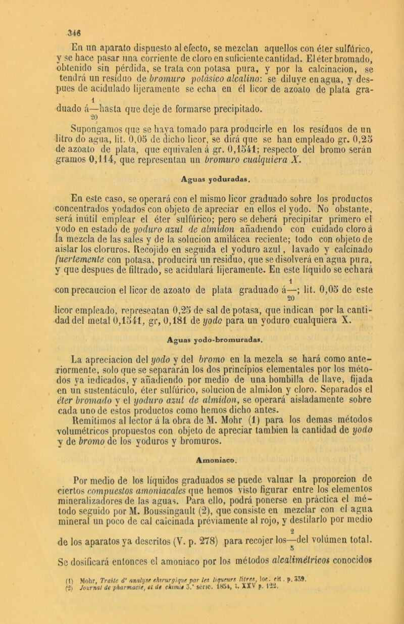 En un aparato dispuesto al efecto, se mezclan aquellos con éter sulfúrico, y se hace pasar una corriente de cloro en suficiente cantidad. El éter bromado, obtenido sin pérdida, se trata con potasa pura, y por la calcinación, se tendrá un residuo de bromuro potásico alcalino: se diluye enagua, y des- pués de acidulado lijeramente se echa en él licor de azoato de plata gra- í duado á—hasta que deje de formarse precipitado. Supongamos que se haya tomado para producirle eu los residuos de un litro do agua, lit. 0,05 de dicho licor, se dirá que se han empleado gr. 0,25 de azoato de plata, que equivalen á gr. 0,1541; respecto del bromo serán gramos 0,114, que representan un bromuro cualquiera X. Aguas yoduradas. En este caso, se operará con el mismo licor graduado sobre los productos concentrados yodados con objeto de apreciar en ellos el yodo. No obstante, será inútil emplear el éter sulfúrico; pero se deberá precipitar primero el yodo en estado de yoduro azul de almidón añadiendo con cuidado cloro á la mezcla de las sales y de la solución amilácea reciente; todo con objeto de aislar los cloruros. Recojido en seguida el yoduro azul, lavado y calcinado fuertemente con potasa, producirá un residuo, que se disolverá en agua pura, y que después de filtrado, se acidulará lijeramente. En este líquido se echará 1 con precaución el licor de azoato de plata graduado á—; lit. 0,05 de este 20 licor empleado, representan 0,25 de sal de potasa, que indican por la canti- dad del metal 0,1541, gr, 0,181 de yodo para un yoduro cualquiera X. Aguas yodo-bromuradas. La apreciación del yodo y del bromo en la mezcla se hará como ante- riormente, solo que se separarán los dos principios elementales por los méto- dos va indicados, y añadiendo por medio de una bombilla de llave, fijada en un sustentáculo, éter sulfúrico, solución de almidón y cloro. Separados el éter bromado y el yoduro azul de almidón, se operará aisladamente sobre cada uno de estos productos como hemos dicho antes. Remitimos al lector á la obra de M. Mohr (1) para los demas métodos volumétricos propuestos con objeto de apreciar también la cantidad de yodo y de bromo de los yoduros y bromuros. Amoniaco. Por medio de los líquidos graduados se puede valuar la proporción de ciertos compuestos amoniacales que hemos visto figurar entre los elementos mineralizadores de las aguas. Para ello, podrá ponerse en práctica el mé- todo seguido por M. Boussingault (2), que consiste en mezclar con el agua mineral un poco de cal calcinada previamente al rojo, y destilarlo por medio 2 de los aparatos ya descritos (V. p. 278) para recojer los—del volúmen total. 5 Se dosificará entonces el amoniaco por los métodos alcalimétrícos conocidos (1) Mohr, Traite d‘ anahjse ehirurgique par les hqueurs titres, loe. rrt. p. 339. (2) Journal de pharmacie, el de chtmie 3.' serie. 1S5*, i. XXV p. 122,