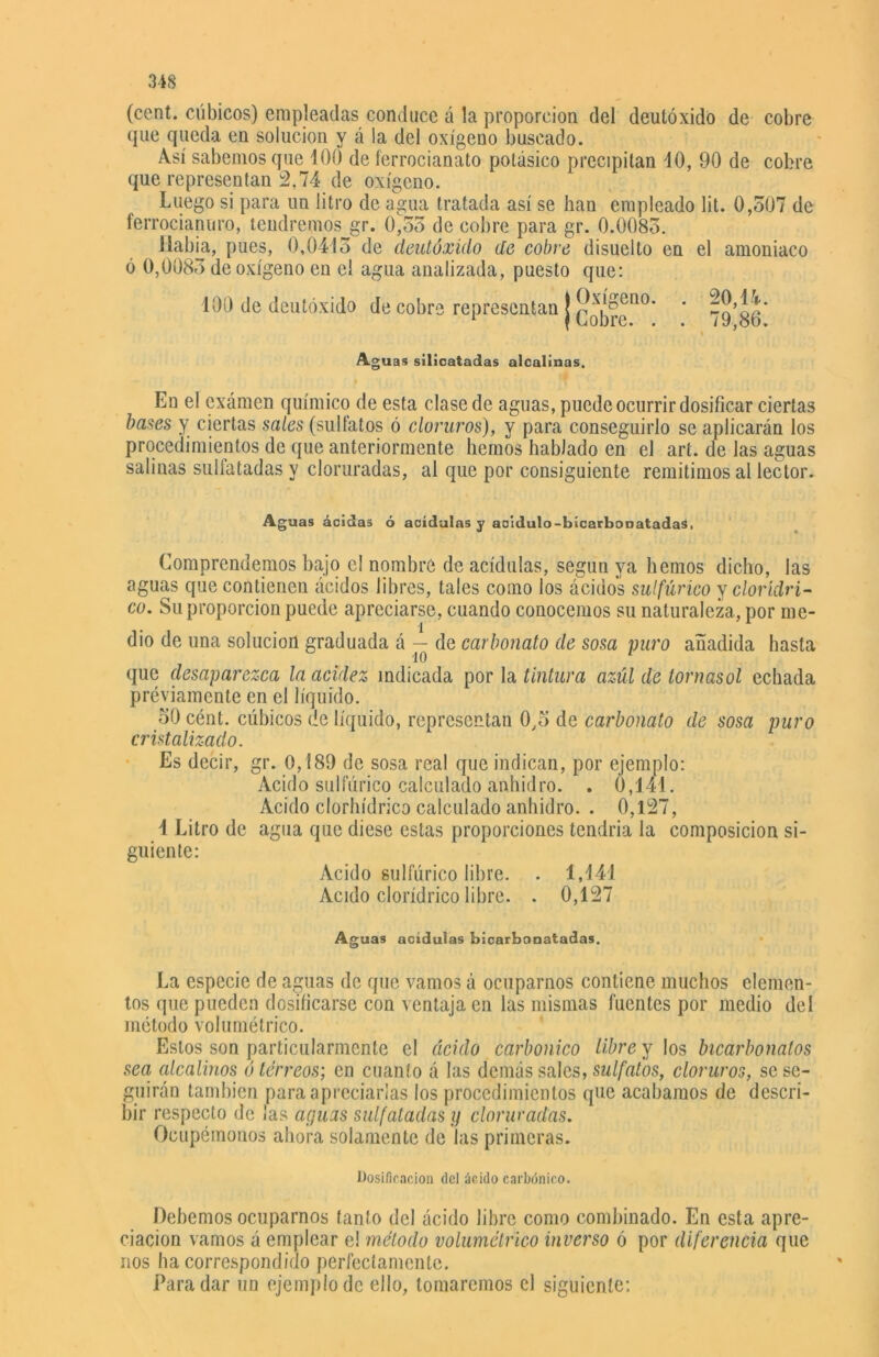 (cent, cúbicos) empleadas conduce á la proporción del deutóxido de cobre que queda en solución y á la del oxígeno buscado. Así sabemos que 100 de ferrocianato potásico precipitan 10, 90 de cobre que representan 2,74 de oxígeno. Luego si para un litro de agua tratada así se han empleado lit. 0,507 de ferrocianuro, tendremos gr. 0,53 de cobre para gr. 0.0085. Había, pues, 0,0415 de deutóxido de cobre disuelto en el amoniaco ó 0,0085 de oxígeno en el agua analizada, puesto que: 100 de deutóxido de cobre representan | ■ Aguas silicatadas alcalinas. f En el examen químico de esta clase de aguas, puede ocurrir dosificar ciertas bases y ciertas sales (sulfatos ó cloruros), y para conseguirlo se aplicarán los procedimientos de que anteriormente hemos hablado en el art. de las aguas salinas sulfatadas y cloruradas, al que por consiguiente remitimos al lector. Aguas ácidas ó acídulas y acídulo-bícarbooatadas, Comprendemos bajo el nombre de acídulas, según ya hemos dicho, las aguas que contienen ácidos libres, tales como los ácidos sulfúrico yclorídri- co. Su proporción puede apreciarse, cuando conocemos su naturaleza, por me- dio de una solución graduada á — de carbonato de sosa puro añadida hasta que desaparezca la acidez indicada por la tintura azúl de tornasol echada previamente en el líquido. 50 cént. cúbicos de líquido, representan 0,5 de carbonato de sosa puro cristalizado. Es decir, gr. 0,189 de sosa real que indican, por ejemplo: Acido sulfúrico calculado anhidro. . 0,141. Acido clorhídrico calculado anhidro. . 0,127, 4 Litro de agua que diese estas proporciones tendría la composición si- guiente: Acido sulfúrico libre. . 1,141 Acido clorídrico libre. . 0,127 Aguas acidulas bicarbonatadas. La especie de aguas de que vamos á ocuparnos contiene muchos elemen- tos que pueden dosificarse con ventaja en las mismas fuentes por medio del método volumétrico. Estos son particularmente el ácido carbónico libre y los bicarbonatos sea alcalinos ó tórreos', en cuanto á las demás sales, sulfatos, cloruros, se se- guirán también para apreciarlas los procedimientos que acabamos de descri- bir respecto de ¡as aguas sulfatadas y cloruradas. Ocupémonos ahora solamente de las primeras. Dosificación del ácido carbónico. Dehemos ocuparnos tanto del ácido libre como combinado. En esta apre- ciación vamos á emplear e! método volumétrico inverso ó por diferencia que nos ha correspondido perfectamente. Para dar un ejemplo de ello, tomaremos el siguiente: