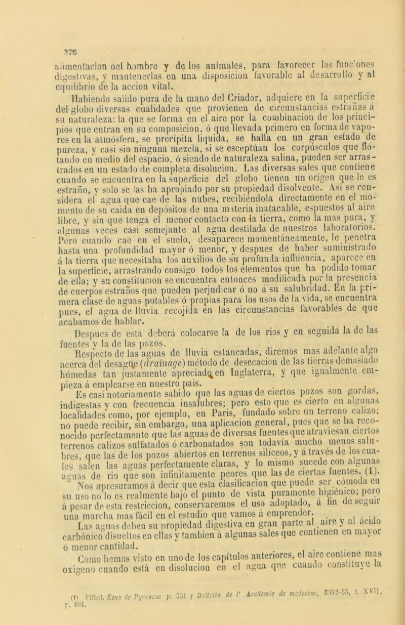 57G alimentación ael hombre y de los anímales, para favorecer las fuñe orvcs digestivas, y mantenerlas en una disposición favorable al desarrollo y al equilibrio de la acción vital. Habiendo salido pura de la mano del Criador, adquiere en la superficie del globo diversas cualidades que provienen de circunstancias eslranasá su naturaleza: la que se forma en el aire por la combinación de los princi- pios que entran en sn composición, ó que llevada primero en forma de vapo- res en la atmósfera, se precipita liquida, se halla en un gran estado de pureza, y casi sin ninguna mezcla, si se esceptúan los corpúsculos que flo- tando en medio del espacio, ó siendo de naturaleza salina, pueden ser arras- trados en un estado de completa disolución. Las diversas sales que contiene cuando se encuentra en la superficie del globo tienen un origen que le es estraño, y solo se las ha apropiado por su propiedad disolvente. Así se con- sidera el agua que cae de las nubes, recibiéndola directamente en el mo- mento de su caida en depósitos de una materia inatacable, espuestos a! aire libre, y sin que tenga el menor contacto con la tierra, como ía mas pura, y algunas veces casi semejante al agua destilada de nuestros laboratorios. Pero cuando cae en el suelo, desaparece momentáneamente, le penetra hasta una profundidad mayor ó menor, y después de haber suministrado á la tierra que necesitaba los auxilios de su profunda influencia, aparece en la superficie, arrastrando consigo todos los elementos que ha podido tomar de ella; y su constitución se encuentra entonces modificada por la presencia de cuerpos estrados que pueden perjudicar ó no á su salubridad. En la pri- mera clase de aguas potables ó propias para los usos de la vida, se encuentra pues, el agua de lluvia recojida en las circunstancias favorables de que acabamos de hablar. Después de esta deberá colocarse la de los rios y en seguida la de las fuentes v la de las pozos. , , , Respecto de las aguas de lluvia estancadas, diremos mas ade ante algo acerca del desagite (drainaeje) método de desecación de las tierras demasiado húmedas tan justamente apreciad^en Inglaterra, y que igualmente em- pieza á emplearse en nuestro país. . , Es casi notoriamente sabido que las aguas de ciertos pozos son gordas, indigestas y con frecuencia insalubres; pero esto que es cierto en algunas localidades como, por ejemplo, en París, fundado sobre un teneno ca izo. no puede recibir, sin embargo, una aplicación general, pues que se ha reco- nocido perfectamente que las aguas de diversas fuentes que atraviesan ciertos terrenos calizos sulfatados ó carbonatados son todavía mucho menos salu- bres, que las de los pozos abiertos en terrenos silíceos, y a través de los cua- les salen las aguas perfectamente claras, y lo mismo sucede con algunas a^uas de rio que son infinitamente peores que las de ciertas luentes. (i). ° Nos apresuramos á decir que esta clasificación que puede ser cómoda en su uso no lo es realmente bajo el punto de vista puramente higiénico, pmo á pesar de esta restricción, conservaremos el uso adoptado, a m ccstg una marcha mas fácil en el estudio que vamos á emprender. , , ., Las aguas deben su propiedad digestiva en gran parte al aire y al acido carbónico disueltos en ellas y también á algunas sales que contienen en may 01 ó menor cantidad. Como hemos visto en uno de los capítulos anteriores, el aire contiene mas oxigeno cuando está en disolución en el agua que cuando constituye la (1) Filliol. Eiux de P’jrckCM p. . 401.