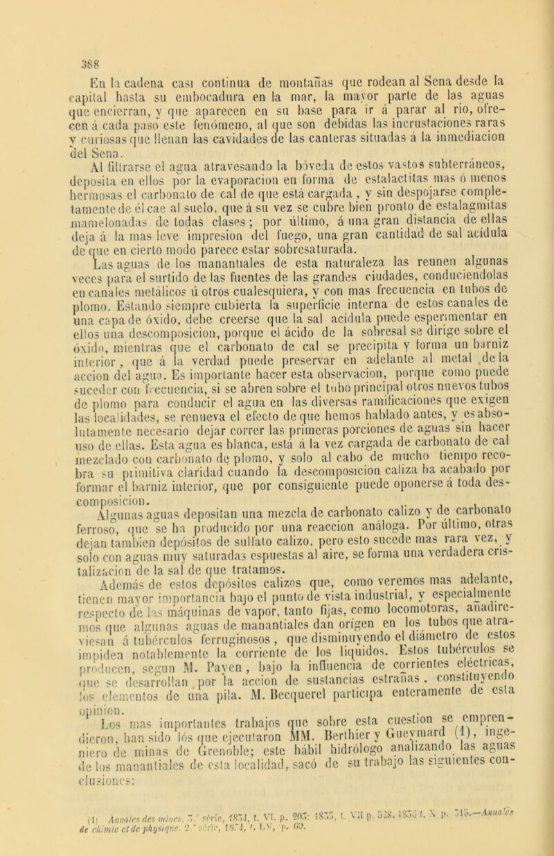 En la cadena casi continua de montañas que rodean al Sena desde la capital hasta su embocadura en la mar, la mayor parte de las aguas que encierran, y que aparecen en su base para ir á parar al rio, ofre- cen á cada paso este fenómeno, al que son debidas las incrustaciones raras y curiosas que llenan las cavidades de las canteras situadas á la inmediación del Sena. Al filtrarse el agua atravesando la bóveda de estos vastos subterráneos, deposita en ellos por la evaporación en forma de estalactitas mas ó menos hermosas el carbonato de cal de que está cargada , y sin despojarse comple- tamentede él cae al suelo, que á su vez se cubre bien pronto de estalagmitas mamclonadas de todas clases; por último, á una gran distancia de ellas deja á la mas leve impresión del fuego, una gran cantidad de sal acídula deque en cierto modo parece estar sobresaturada. Las aguas de los manantiales de esta naturaleza las reúnen algunas veces para el surtido de las fuentes de las grandes ciudades, conduciéndolas encanales metálicos ú otros cualesquiera, y con mas frecuencia en tubos de plomo. Estando siempre cubierta la superficie interna de estos canales de una capa de óxido, debe creerse que la sal acídula puede espenmcntar en ellos una descomposición, porque el ácido de la sobresal se dirige sobre el óxido, mientras que el carbonato de cal se precipita y forma un barniz interior, que á la verdad puede preservar en adelante al metal ,,de la acción del agua. Es importante hacer esta observación, porque como puede suceder con frecuencia, si se abren sobre el tubo principal otros nuevos tubos de plomo para conducir el agua en las diversas ramificaciones que exigen las localidades, se renueva el efecto deque hemos hablado antes, y es abso- lutamente necesario dejar correr las primeras porciones de aguas sin hacer uso de ellas. Esta agua es blanca, está á la vez cargada de carbonato de cal mezclado con carbonato de plomo, y solo al cabo de mucho tiempo reco- bra su piimitiva claridad cuando la descomposición caliza ha acabado por formar el barniz interior, que por consiguiente puede oponerse á toda des- composición. , Algunas aguas depositan una mezcla de carbonato calizo y de carbonato ferroso, que se ha producido por una reacción análoga. Por último, otras dejan también depósitos de sulfato calizo, pero esto sucede mas rara vez, y solo con aguas muy saturadas espuestas al aire, se forma una verdadera ciis- talizacion de la sai de que tratamos. Además de estos depósitos calizos que, como veremos mas adelante, tienen mayor importancia bajo el punto de vista industrial, y especialmente respecto de las máquinas de vapor, tanto fijas, como locomotoras, añadire- mos que algunas aguas de manantiales dan origen en los tubos que atra- viesan á tubérculos ferruginosos, que disminuyendo el diámetro de estos imniden notablemente la corriente de los líquidos. Estos tubérculos se producen, según M. Payen , bajo la influencia de corrientes eléctricas, diie se desarrollan por la acción de sustancias estranas , constituyendo ¡os elementos de una pila. M. Becquerel participa enteramente de esta * Los mas importantes trabajos que sobre esta cuestión se empren- dieron, han sido los que ejecutaron MM. Berthier y Guevmard (i), inge- niero de minas de Grenoble; este hábil hidrólogo analizando las aguas de los manantiales de esta localidad, sacó de su trabajo las siguientes con- clusiones: (1) Ámales des mines. srric, 18 > í, t. V i. p. 20,). de chhnie el de physique. 2.' rér:e, 18. í, t. CN, p* 00. isns, t. v;i p. 528. ¡Sr.G I. X ¡>. Zlo.-A»>ia’et