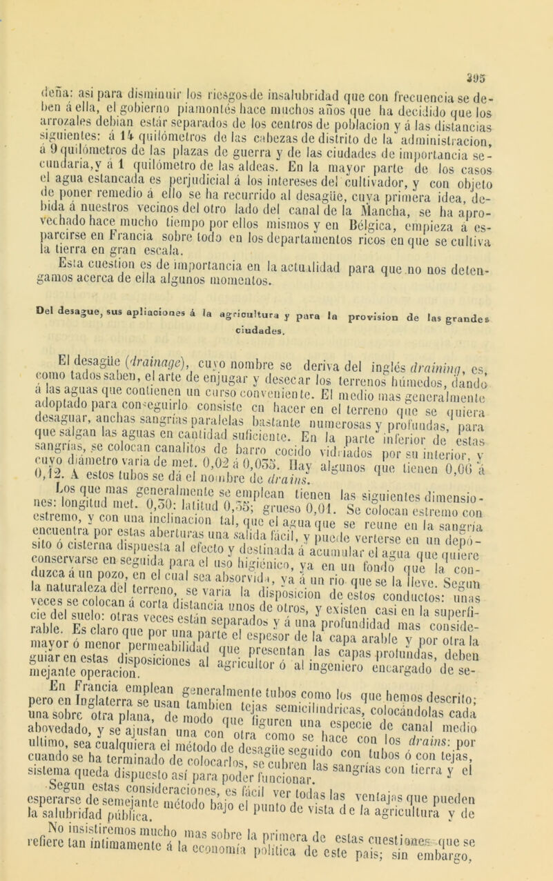 (leña: asi para disminuir los riesgos de insalubridad que con frecuencia se de- ben á ella, el gobierno piamonlés hace muchos años que ha decidido que los arrozales debían estar separados de los centros de población y á las distancias siguientes: á U quilómetros délas cabezas de distrito de la administración, a (Jqudómetros de las plazas de guerra y de las ciudades de importancia se- cundaria^ á 1 quilómetro de las aldeas. En la mayor parte de los casos el agua estancada es perjudicial á los intereses del cultivador, y con objeto de poner remedio á ello se ha recurrido al desagüe, cuya primera idea de- bida a nuestros vecinos del otro lado del canal de la Mancha, se ha apro- vechado hace mucho tiempo por ellos mismos y en Bélgica, empieza a es- pálense en Francia sobre todo en los departamentos ricos cuque se cultiva la tierra en gran escala. Esta cuestión es de importancia en la actualidad para que .no nos deten- gamos acerca de ella algunos momentos. Del desagüe, sus epilaciones á la agricultura y para la provisión de las grandes ciudades. El desagüe (drainage), cuyo nombre se deriva del inglés draininq. es ?• arl* l'e eniu8ai y desecar los terrenos0húmedos, Ld¿ a as aguas que contienen un curso conveniente. El medio mas generalmente adoptado para con.-cguirio consisto en hacer en el terreno que se quiera dtsa0uar, anchas sanguas paralelas bastante numerosas v profundas para que salgan las aguas en cantidad suficiente. En la parte inferior de K sanguas, >e colocan canalilos de barro cocido vidriados por su interior v cuyo diámetro vana de met. 0,0á á 0,035. Hay algunos que tienen 0 ¿0-i ,l-i. A. estos tubos se dá el nombre de drains nes lM«itod metgn“'?f,le,Sn -''1|,lcan lie'nen las siguientes dimenslo- stremofoV coi mñ inri ir, ‘‘ ‘-1 lld1üij5; Sr,eso °*01- Se colocan estreno con csiremo, y con una inclinación tal, que el agua que se reúne en h encuentra por estas aberturas una salida fácil, y , uede verterse en ,m dem silo o esterna dispuesta al efecto y destinada á acumula,- él a« S conservatse en seguida para el uso higiénico, ya cu un fondo cine la con luzca a un pozo en el cual sea absorvlda, vá á un rio que se la leve Se “m la naturaleza de terreno se varia la di«nnc¡nmn i » c la ic\e. oe0un veces se colocan disposición de estos conductos: unas inejanle operación. 1 D d ,nocnicio eucaigado de se- cuando se ha terminado de colocarlos, se°c,ibreSas san ri V,C° lC|as| s,sienta queda dispuesto así para podír funcionar 8 llCrra y el .«aa-s