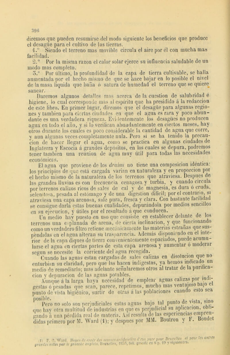 diremos que pueden resumirse .del modo siguiente los beneficios que produce el desagüe para el cultivo de las tierras. 4.°* Siendo el terreno mas movible circula el aire por él con mucha mas facilidad. 2. ° Por la misma razón el calor solar ejerce su iufluencia saludable de un modo mas completo. 3. ° Por último, la profundidad de la capa de tierra cultivable, se halla aumentada por el hecho mismo de que se hace bajar en lo posible el nivel de la masa liquida que baña ó satura de humedad el terreno queso quiere sanear. Daremos algunos detalles mas acerca de la cuestión de salubridad é higiene, lo cual corresponde mas al espíritu que ha presidido á la redacción de este libro. En primer lugar, diremos que el desagüe para algunas regio- nes y también para ciertas ciudades en que el agua es rara y poco abun- dante es una verdadera riqueza. Evidentemente los desagües no producen agua en todo el año, y si lo vcrilican abundantemente en ciertos meses, hay otros durante los cuales es poco considerable la cantidad de agua que corre, y aun algunas veces completamente nula. Pero si se ha tenido la precau- ción de hacer llegar el agua, como se practica en algunas ciudades de Inglaterra y Escocia á grandes depósitos, en los cuales se depura, podremos tener también una reunión de agua muy útil para todas las necesidades económicas. ...... El agua que proviene de los drains no tiene una composición idéntica: los principios de que está cargada varían en naturaleza y en proporción por el hecho mismo de la naturaleza de los terrenos que atraviesa. Después de las grandes lluvias es con frecuencia cenagosa y turbia, y cuando circula por terrenos calizos ricos de sales de cal y de magnesia, es dura ó cruda, selenitosa, pesada al estómago y de una digestión difícil; por el contrario, si atraviesa una capa arenosa, sale pura, fresca y clara. Con bastante facilidad se consigue darla estas buenas cualidades, depurándola por medios sencillos en su ejecución, y útiles por el resultado á que conducen. Un medio hay puesto en uso que consiste en establecer delante de los terrenos una e planada de arena, de cierta inclinación, y que funcionando como un verdadero filtro retiene mecánicamente las materias estradas que sus- pendidas en el agua alteran su trasparencia. Además disponiendo en el inte- rior de la capa diques de tierra convenientemente espaciados, puede acumu- larse el agua en ciertas partes de esta capa arenosa y aumentar ó moderar según se necesite la corriente del agua recogida. Cuando las aguas están cargadas de sales calizas en disolución que no enturbian su claridad, pero que las hacen indigestas, ya liemos indicado un medio de remediarlo; mas adelante señalaremos otros al tratar de la purifica- ción y depuración de las aguas potables. ,. Aunque á la larga haya necesidad de emplear aguas calizas por ma- gostas ó pesadas que sean, parece, repetimos, mucho mas ventajoso )ajo punto de vista higiénico, surtir de otras á las poblaciones cuando esto sea Pero no solo son perjudiciales estas aguas bajo tal punto de vista, sino que bav otra multitud de industrias en que es perjudicial su aplicación, 0) i- gando á una pérdida real de materia. Así resulta de las espcriencias cnipi eli- didas primero por M. Ward (1); y después por MM. Boutron y K Donde (1) F. 0. Ward. Moyen ilc. creé) grande* tilles par le procede angla ' des sourccs arlifcielles titean puré pour Unix cites d pout les anlrcs is. llruxcücs, 1S5, foll. grande en S p. 19 y siguientes.