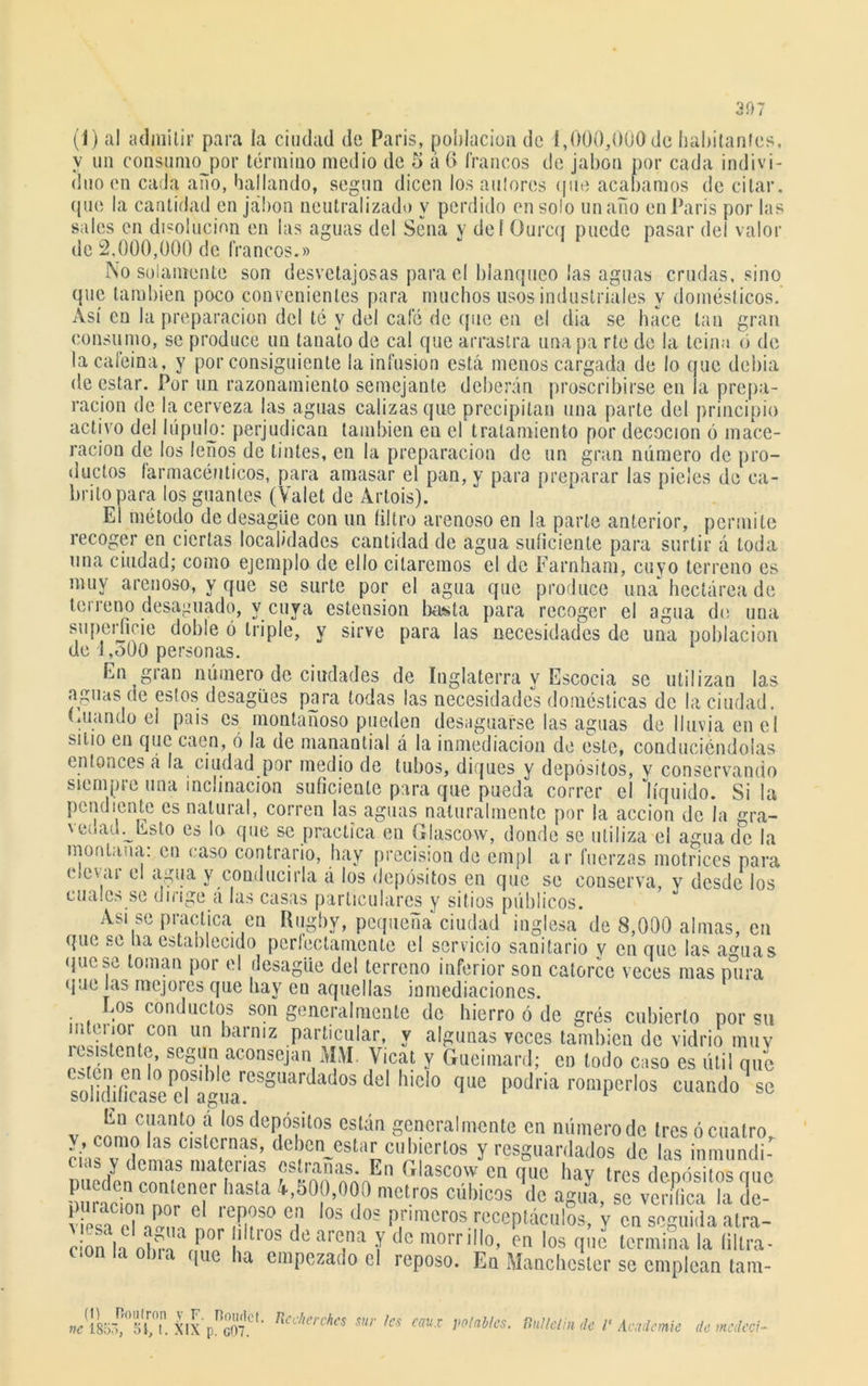 (1) al admitir para la ciudad de París, población de i,000,000 de habitantes, y un consumojjor término medio de 5 á 6 francos de jabón por cada indivi- duo en cada ano, bailando, según dicen los aulores que acabamos de citar, que la cantidad en jabón neutralizado y perdido en solo un año en París por las sales en disolución en las aguas del Sena y del O urca puede pasar del valor de 2,000,000 de francos.» No solamente son desvetajosas para el blanqueo las aguas crudas, sino que también poco convenientes para muchos usos industriales y domésticos. Así en Ja preparación del té y del café de (pie en el dia se hace tan gran consumo, se produce un tanato de cal que arrastra unapa rte de la teína ó de la cafeína, y por consiguiente la infusión está menos cargada de lo que debía de estar. Por un razonamiento semejante deberán proscribirse en la prepa- ración de la cerveza las aguas calizas que precipitan una parte del principio activo del lúpulo: perjudican también en el tratamiento por decocion ó mace- ración de los leños de tintes, en la preparación de un gran número de pro- ductos farmacéuticos, para amasar el pan, y para preparar las pieles de ca- brito para los guantes (Valet de Artois). El método de desagüe con un filtro arenoso en la parte anterior, permite recoger en ciertas localidades cantidad de agua suficiente para surtir á toda una ciudad; como ejemplo de ello citaremos el de Farnham, cuyo terreno es muy arenoso, y que se surte por el agua que produce una hectárea de leí reno desaguado, y cuya estension basta para recoger el agua do una superficie doble ó triple, y sirve para las necesidades de una población de i,oüO personas. En gran número de ciudades de Inglaterra y Escocia se utilizan las aguas de estos desagües para todas las necesidades domésticas de la ciudad, (alando el pais es montañoso pueden desaguarse las aguas de lluvia en el sitio en que caen, ó la de manantial a la inmediación de este, conduciéndolas entonces á la ciudad por medio de tubos, diques y depósitos, y conservando siempre una inclinación suficiente para que pueda correr el líquido. Si la pendiente es natural, corren las aguas naturalmente por la acción de Ja gra- vedad.^ Esto es lo que se practica en Glascow, donde se utiliza el agua de la montana: en caso contrario, hay precisión de empl ar fuerzas motrices para ('teyú el agua y conducirla á los depósitos en que se conserva, y desde los cuales se dirige á las casas particulares y sitios públicos. Asi se practica en Rugby, pequeña ciudad inglesa de 8,000 almas, cu que se Ha establecido perfectamente el servicio sanitario v en que las aguas que se toman por el desagüe del terreno inferior son catorce veces mas pura quejas mejores que hay en aquellas inmediaciones. Los conductos son generalmente de hierro ó de grés cubierto por su nlliéipnfí00 Un barmz Par“aG Y algunas veces también de vidrio muy íLsistento, según aconsejan MM Vicat y Gueimard; en todo caso es útil que solidificase l,Í0'° que 1>oJl'ia romPerlos cuando se En cuanto á los depósitos están generalmente en número de tres ó cuatro y, como las cisternas, deben^estar cubiertos y resguardados de las inmundi- nub y demas materias estranas. En Glascow en que hay tres depósitos que ZtZZT? haSta 4>50¡)»00]0 metros cúbicos de agua, se verifica la de- viesa el C ,e,R?so e,n os c os Pnmeros receptáculos, y en seguida atra- cón h nlñV ^°r 1 l0s arc.na Y (*e morrillo, en los que termina la filtra - cion la obra que ha empezado el reposo. En Manchcsler se emplean tara- (i) ve 185 ¡55, 51, l. XIX p^cOT*1 * R'-í'ie/1 hes sueles eaux volubles, fíullclin de 1‘ Acadcmie de metfcci-