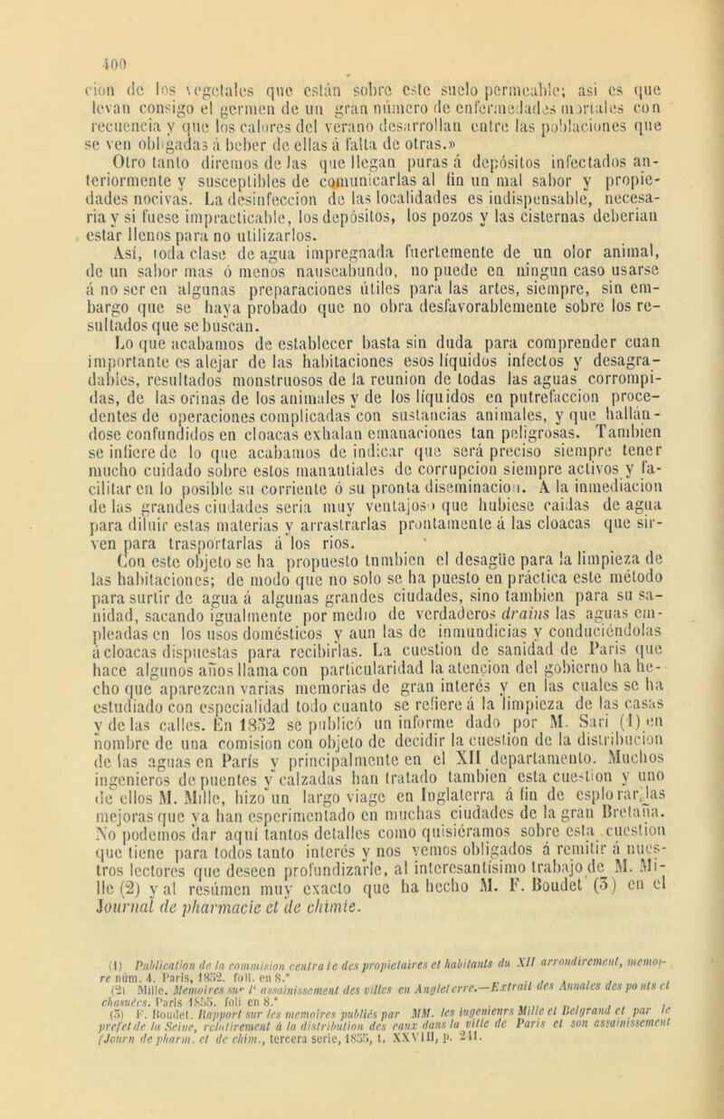 cien de los vegetales levan consigo el germen de un que están sobro este suelo permeable; asi es que gran número de enfermedades moríales con recuencia y que los calores del verano desarrollan entre las poblaciones que se ven obligadas á beber de ellas á falta de otras.» Otro tanto diremos de Jas que llegan puras á depósitos infectados an- teriormente y susceptibles de comunicarlas al íin un nial sabor y propie- dades nocivas. La desinfección de las localidades es indispensable, necesa- ria y si fuese impracticable, los depósitos, los pozos y las cisternas deberían estar llenos para no utilizarlos. A. sí, toda clase de agua impregnada fuertemente de un olor animal, de un sabor mas ó menos nauseabundo, no puede en ningún caso usarse á no ser en algunas preparaciones útiles para las artes, siempre, sin em- bargo que se haya probado que no obra desfavorablemente sobre los re- sultados que sebosean. Lo que acabamos de establecer basta sin duda para comprender cuan importante es alejar délas habitaciones esos líquidos infectos y desagra- dables, resultados monstruosos de la reunión de todas las aguas corrompi- das, de las orinas de los animales y de los líquidos en putrefacción proce- dentes de operaciones complicadas con sustancias animales, y que hallán- dose confundidos en cloacas exhalan emanaciones tan peligrosas. También se infiere de lo que acabamos de indicar que será preciso siempre tener mucho cuidado sobre estos manantiales de corrupción siempre activos v fa- cilitar en lo posible su corriente ó su pronta diseminación. A la inmediación délas grandes ciudades seria muy ventajoso que hubiese caídas de agua para diluir estas materias y arrastrarlas prontamente á las cloacas que sir- ven para trasportarlas á los rios. Con este objeto se ha propuesto tnmbien el desagüe para la limpieza de las habitaciones; de modo que no solo se ha puesto en práctica este método para surtir de agua á algunas grandes ciudades, sino también para su sa- nidad, sacando igualmente por medio de verdaderos drains las aguas em- pleadas en los usos domésticos y aun las de inmundicias y conduciéndolas á cloacas dispuestas para recibirlas. La cuestión de sanidad de París que hace algunos años llama con particularidad la atención del gobierno ha he- cho que aparezcan varias memorias de gran interés v en las cuales se ha estudiado con especialidad todo cuanto se refiere á la limpieza de las casas y de las calles. En 1832 sé publicó un informe dado por M. Sari (1) en nombre de una comisión con objeto de decidir la cuestión de la distribución délas aguas en París y principalmente en el XII departamento. Muchos ingenieros de puentes v calzadas han tratado también esta cuestión y uno de ellos M. Millo, hizoun largo viage en Inglaterra á fin de espíorarjdas mejoras que ya han esperimentado en muchas ciudades de la gran Bretaña. No podemos dar aquí tantos detalles como quisiéramos sobre esta cuestión que tiene para todos tanto interés y nos yernos obligados á remitir á nues- tros lectores que deseen profundizarle, al interesantísimo trabajo de M. Mi- llo (2) val resúmen muy exacto que ha hecho M. F. Boudet (3) en el Journal de pharmacic el de chinde. (1) Publicalion (le, la eommision céntrale despropielaires et habitants du AII ari ondn emenl, mernoi- renúni.4. Paris, 1852. foII. en 8.° _ , . . , (2) ¡Mille. Memoires su- ¿‘ assainisscmenl des vi lies en Anglel erre.—Exlrait des Anuales des ponts el chasuécs. París 1855. foli en 8.° . , _ . , , , (3) I<\ Boudet. liapport sur les memoires publiés par MM. les lugenienrs Mille el Belgrand et par le prcfel de la Seine, rclnlirement á la distribution des eaux dans la vitle de París et son assaimsseincnt (Journ depharm. el de cliim., tercera serie, 1835, t. XXVIU, p. 241.