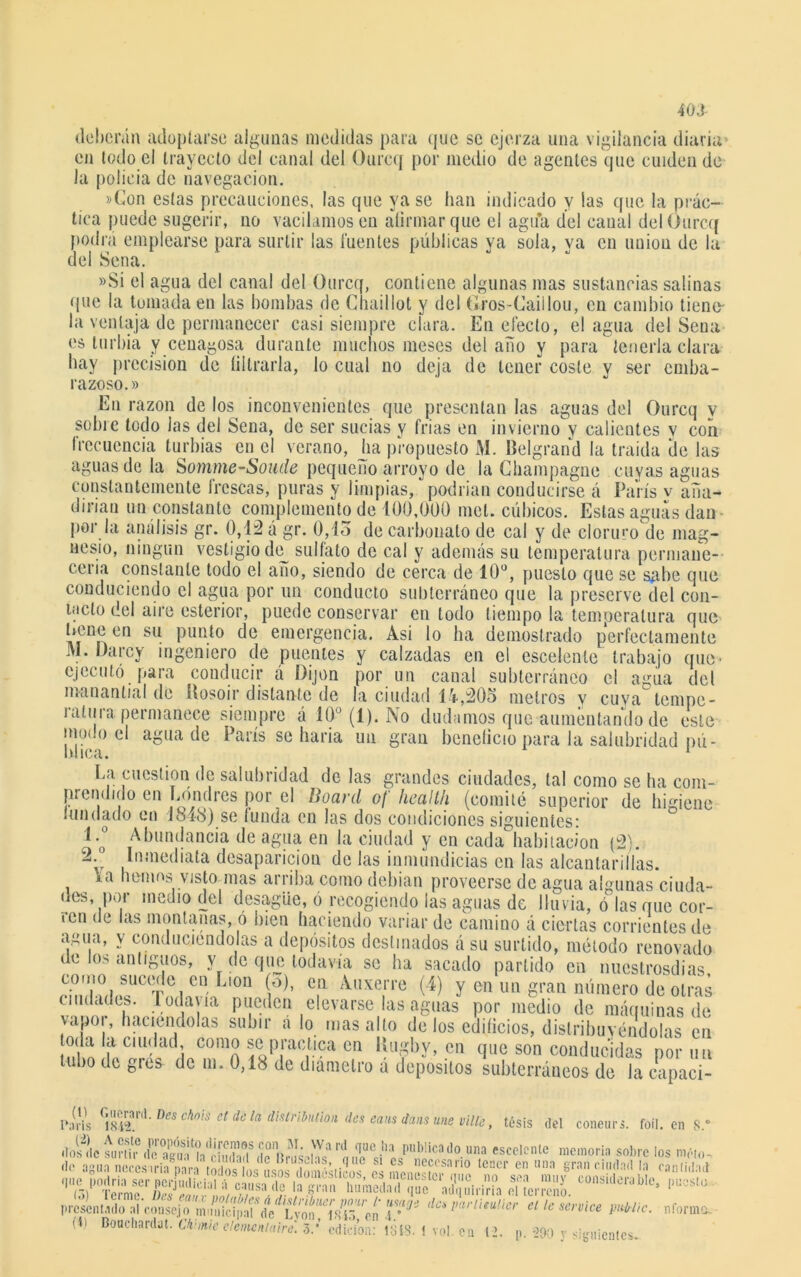 40 J deberán adoptarse algunas medidas para que se ejerza una vigilancia diaria en todo el trayecto del canal del Ourcq por medio de agentes que cuiden de la policía de navegación. »Gon estas precauciones, las que ya se han indicado y las que la prác- tica puede sugerir, no vacilamos en afirmar que el agua del canal del Ourcq podra emplearse para surtir las l'uentes públicas ya sola, ya en unión de la del Sena. »Si el agua del canal del Ourcq, contiene algunas mas sustancias salinas que la tomada en las bombas de Chaillot y del Gros-Caiilou, en cambio tiene- la ventaja de permanecer casi siempre clara. En electo, el agua del Seua es turbia y cenagosa durante muchos meses delaño y para tenerla clara hay precisión de filtrarla, lo cual no deja de tener coste v ser emba- razoso.» En razón de los inconvenientes que presentan las aguas del Ourcq y sohie todo las del Sena, de ser sucias y Trias en invierno y calientes y con frecuencia turbias en el verano, ha propuesto M. Belgrand la traída de las aguas de la Somme-Soude pequeño arroyo de la Champagne cuyas aguas constantemente frescas, puras y limpias, podrían conducirse á París v aña- dirían un constante complemento de 100,000 mol. cúbicos. Estas aguas dan- por la análisis gr. 0,12 á gr. 0,1o de carbonato de cal y de cloruro de mag- nesio, ningún vestigio dey sulfato de cal y además su temperatura permane- cería constante todo el ano, siendo de cerca de 10°, puesto que se sabe que conduciendo el agua por un conducto subterráneo que la preserve del con- tacto del aire esterior, puede conservar en todo tiempo la temperatura que heneen su punto de emergencia. Asi lo ha demostrado perfectamente J>1. Ha rey ingeniero de puentes y calzadas en el escelenle trabajo que- ejecutó para conducir á ílijon por un canal subterráneo el agita del manantial de Rosoir distante de la ciudad 14,205 metros y cuya tempe- ratura permanece siempre á 10° (1). No dudamos que aumentando de este iñudo el agua de París se haría un gran beneficio para la salubridad pú- I 1C <1 • La cuestión de salubridad de las grandes ciudades, tal como se ha com- prendido en Londres por el Board of Health (comité superior de higiene fundado en 1818) se funda en las dos condiciones siguientes: l-o° Abundancia de agua en la ciudad y en cada habitación (2). 2. Inmediata desaparición de las inmundicias en las alcantarillas. \a hemos visto mas arriba como debían proveerse de agua algunas ciuda- des, por medio del desagüe, ó recogiendo ¡as aguas de lluvia, ó las que cor- ren de las montanas, ó bien haciendo variar de camino á ciertas corrientes de agua, y conduciéndolas a depósitos destinados á su surtido, método renovado de los antiguos, v de que todavía se ha sacado partido en nuestrosdias como sucede en Lion (o), en Auxerre (4) y en un gran número de otras ciudades. 1 oda vía pueden elevarse las aguas por medio de máquinas de vapor, haciéndolas subir a lo mas alto de los edificios, dislribuvendólas en toda la ciudad, como se practica en Rugby, en que son conducidas por un tubo de gres de m. 0,18 de diámetro á depósitos subterráneos de la capaci- Pa(Hs C;SnL Des chois et dü 1(1 ^stribntioii des eaus dáns une ville, tésis del coneur. 7JSÍ «—* & (1. Boaclianlai. Wmk ¡ífe? tm. i vol. ,, «, , .y fofl. en 8.° rvice pitl/lic. nformo.