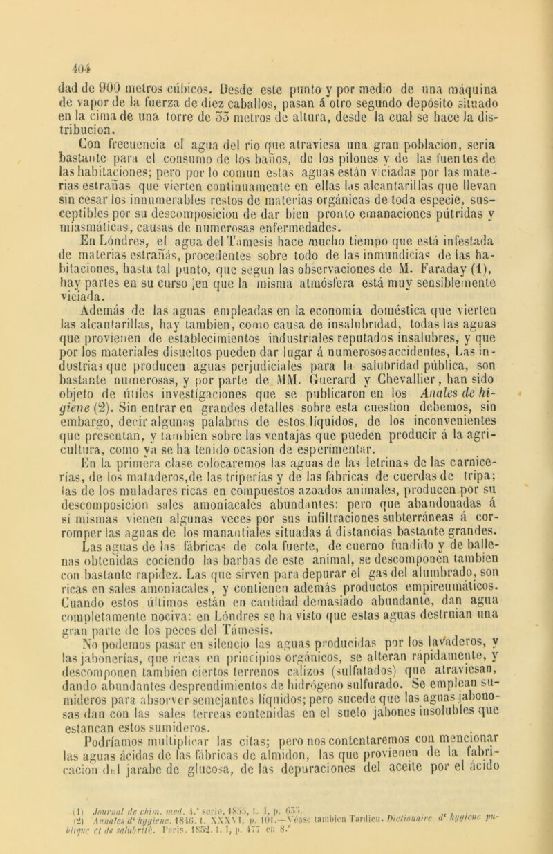 m dad do 900 metros cúbicos. Desde este punto y por medio de una máquina de vapor de la fuerza de diez caballos, pasan á otro segundo depósito situado en la cima de una torre de 33 metros de altura, desde la cual se hace la dis- tribución. Con frecuencia el agua del rio que atraviesa una gran población, seria bastante para el consumo de los baños, de los pilones y de las fuentes de las habitaciones; pero por lo común estas aguas están viciadas por las mate- rias estradas que vierten continuamente en ellas las alcantarillas que llevan sin cesar los innumerables restos de materias orgánicas de toda especie, sus- ceptibles por su descomposición de dar bien pronto emanaciones pútridas y miasmáticas, causas de numerosas enfermedades. En Londres, el agua del Tamesis hace mucho tiempo que está infestada de materias estradas, procedentes sobre todo de las inmundicias délas ha- bitaciones, hasta tal punto, que según las observaciones de M. Faraday (1), hay partes en su curso ^n que la misma atmósfera está muy sensiblemente viciada. Además de las aguas empleadas en la economía doméstica que vierten las alcantarillas, hay también, como causa de insalubridad, todas las aguas que provienen de establecimientos industriales reputados insalubres, y que por los materiales disueltos pueden dar lugar á numerosos accidentes, Las in- dustrias que producen aguas perjudiciales para la salubridad pública, son bastante numerosas, y por parte de MM. Guerard y Chevallier, han sido objeto de útiles investigaciones que se publicaron en los Anales de hi- giene (2). Sin entrar en grandes detalles sobre esta cuestión debemos, sin embargo, decir algunas palabras de estos líquidos, de los inconvenientes que presentan, y también sobre las ventajas que pueden producir á la agri- cultura, como ya se ha tenido ocasión de esperimentar. En la primera clase colocaremos las aguas de las letrinas de las carnice- rías, de los mataderos,de las triperías y de las fábricas de cuerdas de tripa; las de los muladares ricas en compuestos azoados animales, producen por su descomposición sales amoniacales abundantes: pero que abaldonadas á sí mismas vienen algunas veces por sus infiltraciones subterráneas á cor- romper las aguas de los manantiales situadas á distancias bastante grandes. Las aguas de las fábricas de cola fuerte, de cuerno fundido y de balle- nas obtenidas cociendo las barbas de este animal, se descomponen también con bastante rapidez. Las que sirven para depurar el gas del alumbrado, son ricas en sales amoniacales, y contienen además productos empireumáticos. Cuando estos últimos están en cantidad demasiado abundante, dan agua completamente nociva: en Londres se ha visto que estas aguas destruían una gran parte de los peces del Támesis. No podemos pasar en silencio las aguas producidas por los lavaderos, y las jabonerías, que ricas en principios orgánicos, se alteran rápidamente, y descomponen también ciertos terrenos calizos (sulfatados) que atraviesan, dando abundantes desprendimientos de hidrógeno sulfurado. Se emplean su- mideros para absorver semejantes líquidos; pero sucede que las aguas jabono- sas dan con las sales terreas contenidas en el suelo jabones insolublcs que estancan estos sumideros. Podríamos multiplicar las citas; pero nos contentaremos con mencionar las aguas ácidos de las fábricas de almidón, las que provienen de la fabri- cación del jarabe de glucosa, de las depuraciones del aceite por el ácido (1) Journal de chim. mal. i. serie, 1855, l. I, p. fi.t.'i. (->) Anuales d‘ liijt/ienc. 1840. t. XXXVI, p. 101.—Yóasc también ranlicu. Dichonairc d nijtjicne pu- blique el de salubritk. I’aris. iSoí. t. I, p. ITT en 8.°