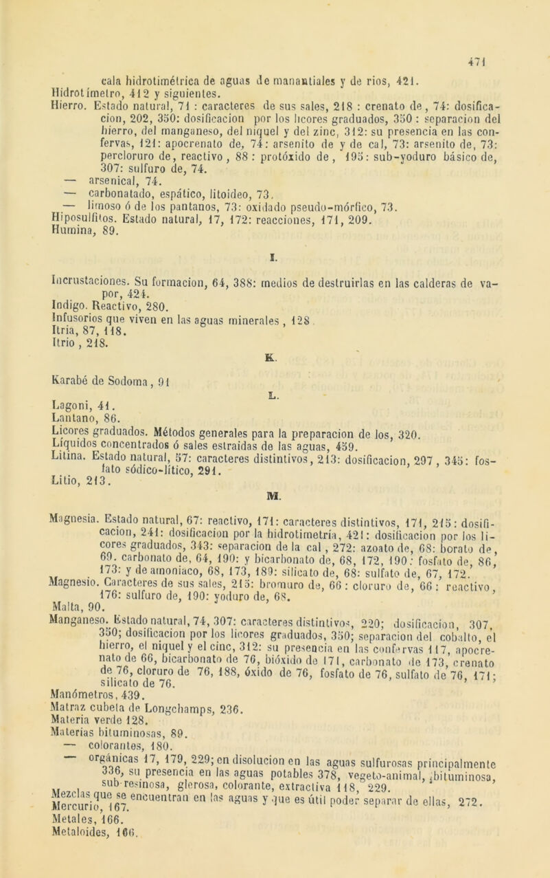 cala hidrotimétrica de aguas de manantiales y de ríos, 421. Hidrotimelro, 412 y siguientes. Hierro. Estado natural, 71 : caracteres de sus sales, 218 : crenato de, 74: dosifica- ción, 202, 350: dosificación por los licores graduados, 350 : separación del hierro, del manganeso, del níquel y del zinc, 312: su presencia en las con- fervas, 121: apocrenato de, 74: arsenito de y de cal, 73: arsenito de, 73: percloruro de, reactivo, 88 : protóxido de, 195: sub-yoduro básico de, 307: sulfuro de, 74. — arsenical, 74. — carbonatado, espático, litoideo, 73, — limoso ó de los pantanos, 73: oxidado pseudo-móríico, 73. Hiposulfiios. Estado natural, 17, 172: reacciones, 171,209. Humina, 89. E. Incrustaciones. Su formación, 64, 388: medios de destruirlas en las calderas de va- por, 421. Indigo. Reactivo, 280. Infusorios que viven en las aguas minerales ,128 Itria, 87, 118. Itrio ,218. Karabé de Sodoma , 91 L. Eogoni, 41. Lnntano, 86. Licores graduados. Métodos generales para la preparación de los, 320. Líquidos concentrados ó sales estraidas de las aguas, 459. Litina. Estado natural, 57: caracteres distintivos, 213: dosificación, 297 , 345: fos- fato sódico-lítico, 291. Litio, 213. M. Magnesia. Estado natural, 67: reactivo, 171: caracteres distintivos, 171, 2/5: dosifi- cación, 241: dosificación por la hidrotimetría, 421: dosificación por los li- cores graduados, 343: reparación de la cal, 272: azoato de, 68: borato de, 69. carbonato de, 64, 190: y bicarbonato de, 68, 172, 190: fosfato de, 86, 173: y de amoniaco, 68, 173, 189: silicato de, 68: sulfato de, 67, 172. Magnesio. Caracteres de sus sales, 215: bromuro de, 66: cloruro de, 66 : reactivo 176: sulfuro de, 190: yoduro de, 68. Malta, 90. Manganeso. Estado natural, 74, 307: caracteres distintivos, 220; dosificación, 307. 350; dosificación por los licores graduados, 350; separación del cobalto, el hierro, el niquel y el cinc, 312: su presencia en las confervas 117, apocre- nato de 66, bicarbonato de 76, bióxido de 171, carbonato de 173, crenato de 76, cloruro de 76, 188, óxido de 76, fosfato de 76, sulfato de 76, 171 • silicato de 76. Manómetros, 439. Matraz cúbela de Longchamps, 236. Materia verde 128. Materias bituminosas, 89. — colorantes, 180. °renJCas ^229; cn disolución en las aguas sulfurosas principalmente 336, su presencia en las aguas potables 378, vegeto-animal, ¿bituminosa, sub resinosa, glerosa, colorante, extractiva 118 229. Mercurio^ 67 encuentran cn la? auas ? due es «til poder separar de ellas, 272. Metales, 166. Metaloides, 166.