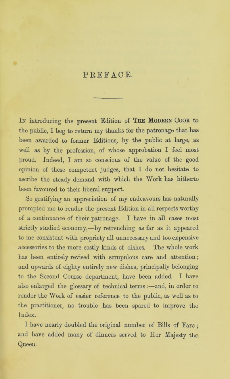 PEEFACE. In introducing the present Edition of The Modern (Jook to the public, I beg to return my thanks for the patronage that has been awarded to former Editions, by the public at large, as well as by the profession, of whose approbation I feel most proud. Indeed, I am so conscious of the value of the good opinion of these competent judges, that 1 do not hesitate to ascribe the steady demand with which the Work has hitherto been favoured to their liberal support. So gratifying an appreciation of my endeavours has natuially prompted me to render the present Edition in all respects worthy of a continuance of their patronage. I have in all cases most strictly studied economy,—by retrenching as far as it appeared to me consistent with propriety all unnecessary and too expensive accessories to the more costly kinds of dishes. The whole work has been entirely revised with scrupulous care and attention; and upwards of eighty entirely new dishes, principally belonging to the Second Course department, have been added. I have also enlarged the glossary of technical terms:—and, in order to render the Work of easier reference to the public, as well as to the practitioner, no trouble has been spared to improve the Index. 1 have nearly doubled the original number of Bills of Fare ; and liave added many of dinners served to Her Majesty the Queen,