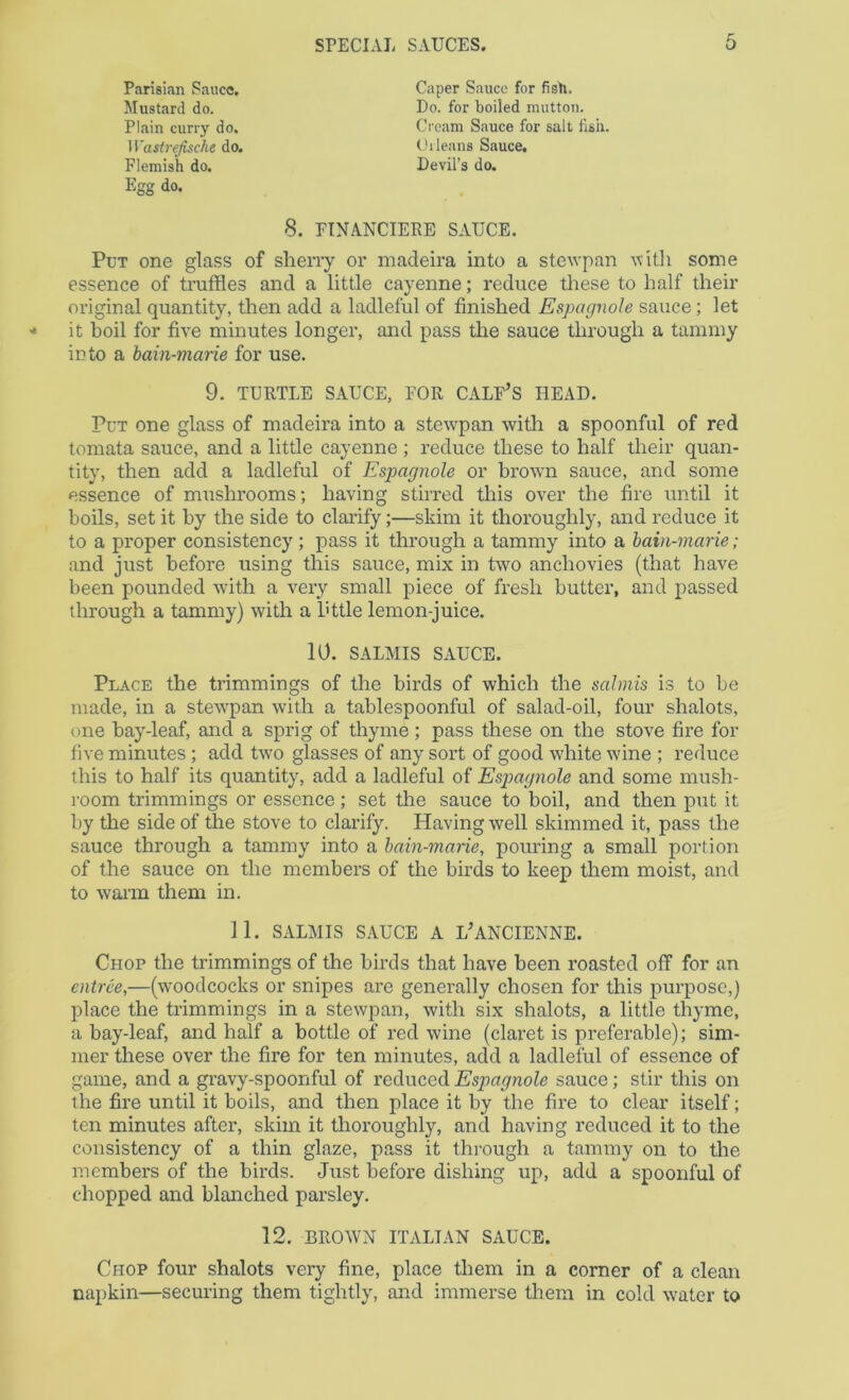Parisian Sauce. Mustard do. Plain curry do. Wastrejische do. Flemish do. Caper Sauce for fish. Do. for boiled mutton. Cream Sauce for salt fish. Cl leans Sauce, Devil’s do. Egg do. 8. FTNANCIERE SAUCE. Put one glass of sherry or madeira into a stewpan some essence of truffles and a little cayenne; reduce tliese to half their original quantity, then add a ladleful of finished Espagnole sauce; let it boil for five minutes longer, and pass the sauce through a tammy into a bain-marie for use. Put one glass of madeira into a stewpan with a spoonful of red tomata sauce, and a little cayenne ; reduce these to half their quan- tity, then add a ladleful of Espagnole or brown sauce, and some essence of mushrooms; having stirred this over the fire until it boils, set it by the side to claidfy;—skim it thoroughly, and reduce it to a proper consistency; pass it through a tammy into a bain-marie; and just before using this sauce, mix in two anchovies (that have been pounded with a very small piece of fresh butter, and passed through a tammy) with a httle lemon-juice. Place the trimmings of the birds of which the salmis is to be made, in a stewpan with a tablespoonful of salad-oil, four shalots, one bay-leaf, and a sprig of thyme ; pass these on the stove fire for five minutes; add two glasses of any sort of good white wine ; reduce this to half its quantity, add a ladleful of Espagnole and some mush- room trimmings or essence; set the sauce to boil, and then put it by the side of the stove to clarify. Having well skimmed it, pass the sauce through a tammy into a bain-marie, pouring a small portion of the sauce on the members of the birds to keep them moist, and to waiin them in. Chop the trimmings of the birds that have been roasted off for an entree,—(w'oodcocks or snipes are generally chosen for this purpose,) place the trimmings in a stewpan, with six shalots, a little thyme, a bay-leaf, and half a bottle of red wine (claret is preferable); sim- mer these over the fire for ten minutes, add a ladleful of essence of game, and a gi’avy-spoonful of reduced Espagnole sauce; stir this on the fire until it boils, and then place it by the fire to clear itself; ten minutes after, skim it thoroughly, and having reduced it to the consistency of a thin glaze, pass it through a tammy on to the members of the birds. Just before dishing up, add a spoonful of chopped and blanched parsley. 12. BROWN ITALIAN SAUCE. Chop four shalots very fine, place them in a corner of a clean napkin—securing them tightly, and immerse them in cold water to 9. TURTLE SAUCE, FOR CALF^S HEAD. 10. SALMIS SAUCE. 11. SALMIS SAUCE A L'ANCIENNE.