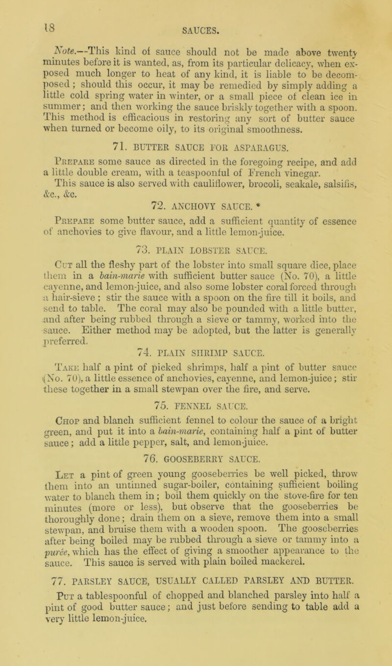 I^ote.—This kind of sauce should not be made above twentv minutes before it is wanted, as, from its particular delicacy, when ex- posed much longer to heat of any kind, it is liable to be decom- posed ; should this occur, it may be remedied by simply adding a little cold spring water in winter, or a small piece of clean ice in summer; and then working tlie sauce briskly together with a spoon. This method is efficacious in restoring any sort of butter sauce when turned or become oily, to its original smootliness. 71. BUTTER SAUCE EOR ASPARAGUS. Peepare some sauce as directed in the foregoing recipe, and add a little double cream, with a teaspoonful of Trench vinegar. This sauce is also served with cauliflower, brocoli, seakale, salsifis, &c., &c. 72. ANCHOVY SAUCE. * Prepare some butter sauce, add a sufficient quantity of essence of anchovies to give flavour, and a little lemon-juice. 73. PLAIN LOBSTER SAUCE. Cut all the fleshy part of the lobster into small square dice, place them in a bain-marie with sufficient butter sauce (No. 70), a little cayenne, and lemon-juice, and also some lobster coral forced through u hair-sieve ; stir the sauce with a spoon on the fire till it boils, and send to table. The coral may also be pounded with a little butter, and after being rubbed through a sieve or tammy, worked into the sauce. Either method may be adopted, but the latter is generally preferred, 74. PLAIN SIIRDIP SAUCE. Take half a pint of picked shrimps, half a pint of butter sauce -(No. 70), a little essence of anchovies, cayenne, and lemon-juice; stir these together in a small stewpan over the fire, and serve. 75. FENNEL SAUCE. Chop and blanch sufficient fennel to colour the sauce of a bright green, and put it into a bain-marie, containing half a pint of butter sauce; add a little pepper, salt, and lemon-juice. 76. GOOSEBERRY SAUCE. Let a pint of green young gooseberries be well picked, tlirow them into an untinned sugar-boiler, containing sufficient boiling water to blanch them in ; boil them quickly on the stove-fire for ten minutes (more or less), but observe that the gooseberries be thoroughly done; drain them on a sieve, remove them into a small stewpan, and bruise them with a wooden spoon. The gooseberries after being boiled may be rubbed through a sieve or tammy into a 'purce, which has the effect of giving a smoother appearance to the sauce. This sauce is serv'ed with plain boiled mackerel. 77. PARSLEY SAUCE, USUALLY CALLED PARSLEY AND BUTTER. Put a tablespoonful of chopped and blanched parsley into half a pint of good butter sauce; and just before sending to table add a very little lemon-juice.