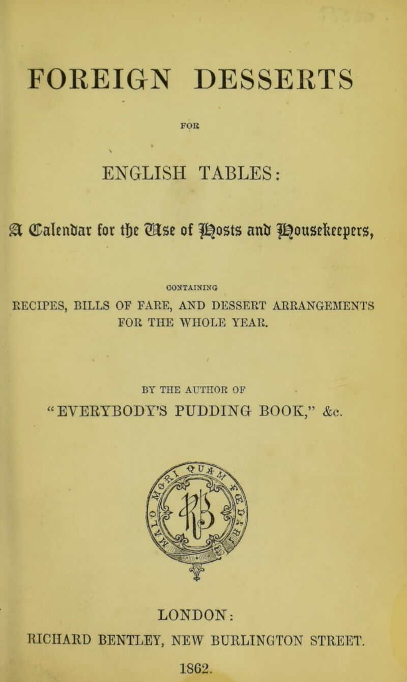 FOREIGN DESSERTS FOB ENGLISH TABLES: ^ ©alentiar for t^e Hse of l^osts anU f^ousefifcpcrs, COSTAISINO RECirES, BILLS OF FxVRE, AND DESSERT ARRANGEMENTS FOR THE WHOLE YEAR. BY THE AUTHOR OF “EVERYBODY’S PUDDING BOOK,” &c. LONDON: RICHARD BENTI.EY, NEW BURLINGTON STREET. 1862.