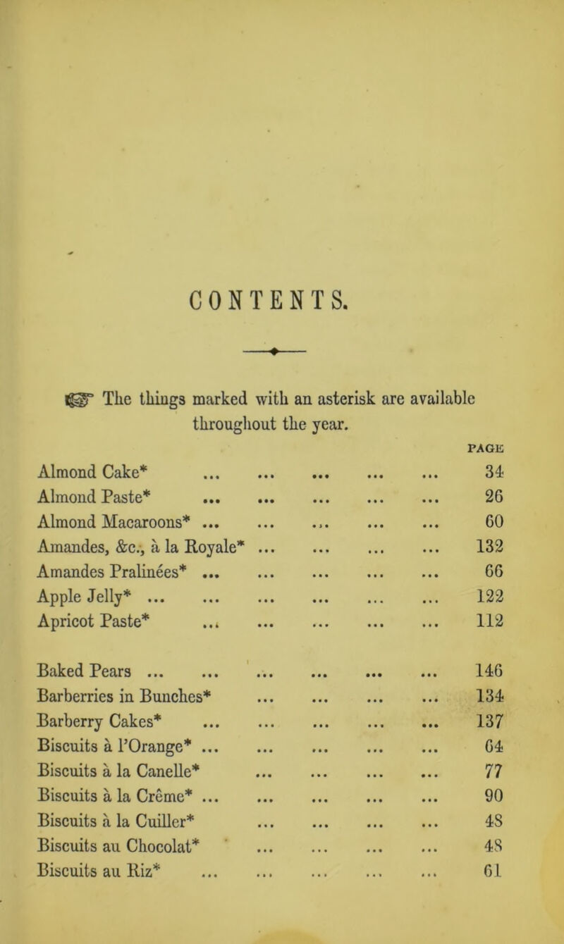 CONTENTS, —•— The thiugs marked with an asterisk are available throughout the year. PAGE Almond Cake* 34 Almond Paste* 26 Almond Macaroons* 60 Amandes, &c.-, a la Royale* 132 Amandes Pralinees* 66 Apple Jelly* 122 Apricot Paste* 112 Baked Pears ' 146 Barberries in Bunches* ... 134 Barberry Cakes* 137 Biscuits a I’Orange* 64 Biscuits a la Canelle* 77 Biscuits a la Creme* 90 Biscuits a la Cuiller* 48 Biscuits an Chocolat* 48 Biscuits au Biz* 6 L