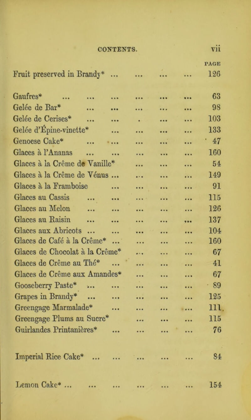 Fruit preserved in Brandy* ... ... PAGE 126 Gaufres* f • • 63 Gel6e de Bar* • • • ... 98 Gel4e de Cerises* • 103 Gel6e d’lSpine-vinelte* • t • 133 Genoese Cake* ... •... «»• • •• • 47 Glaces a rAnanas 160 Glaces a la Creme de Vanille* • • • ... 54 Glaces a la Creme de Venus ... • • • ... 149 Glaces h. la Framboise ... 91 Glaces an Cassis • • • ... 115 Glaces au Melon ... 126 Glaces au Baisin • • • ... 137 Glaces aux Abricots • « » ... 104 Glaces de Cafe a la Creme* ... 160 Glaces de Chocolat a la Creme* 67 Glaces de Creme au Th6* • • ... 41 Glaces de Creme aux Amandes* • • • ... 67 Gooseberry Paste* • • • ■ 89 Grapes in Brandy* ... 125 Greengage Marmalade* • •• 111. Greengage Plums au Sucre* • •• 115 Guirlandes Printanii:res* ... ... 76 Imperial Rice Cake* ... ... ... 84 Lemon Cake* 154