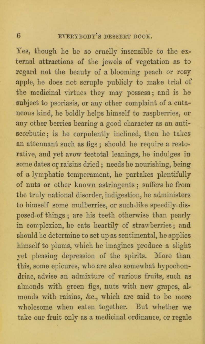 Yes, tliough he be so cruelly insensible to the ex- ternal attractions of the jewels of vegetation as to regard not the beauty of a blooming peach or rosy apjjle, he does not scruple publicly to make trial of the medicinal virtues they may possess; and is ho subject to psoriasis, or any other complaint of a cuta- neous kind, he boldly helps himself to raspberries, or any other berries bearing a good character as an anti- scorbutic ; is he corpulently inclined, then he takes an attenuant such as figs ; should he require a resto- rative, and yet avow teetotal leanings, he indulges in some dates or raisins dried; needs he nourishing, being of a lymphatic temperament, he partakes plentifully of nuts or other known astringents; suffers he from the truly national disorder, indigestion, he administers to himself some mulberries, or such-like speedily-dis- posed-of things ; are his teeth otherwise than pearly in complexion, he eats heartily of strawberries; and should he determine to set up as sentimental, he applies himself to plums, which he imagines produce a slight yet pleasing depression of the spirits. More than this, some epicures, who are also somewhat hypochon- driac, advise an admixture of various fruits, such as almonds with green figs, nuts with new grapes, al- monds with raisins, &c., which are said to be more wholesome when eaten together. But whether we take our fruit only as a medicinal ordinance, or regale