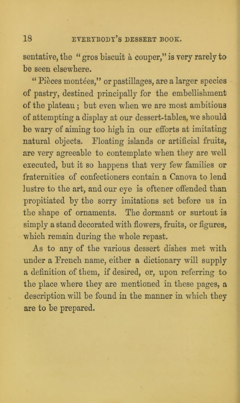 seutative, the “ gros biscuit h couper,” is very rarely to be seen elsewhere. “ Pieces mont^es,” or pastillages, are a larger species of pastry, destined principally for the embellishment of the plateau; but even when we are most ambitious of attempting a display at our dessert-tables, we should be wary of aiming too high in our efforts at imitating natural objects. Pleating islands or artificial fruits, are very agreeable to contemplate when they are well executed, but it so happens that very few families or fraternities of confectioners contain a Canova to lend lustre to the art, and our eye is oftener offended than propitiated by the sorry imitations set before us in the shape of ornaments. The dormant or surtout is simply a stand decorated with flowers, fruits, or figures, which remain during the whole repast. As to any of the various dessert dishes met with under a Prench name, either a dictionary will supply a definition of them, if desired, or, upon referring to the place where they are mentioned in these XJages, a description will be found in the manner in which they are to be prepared.