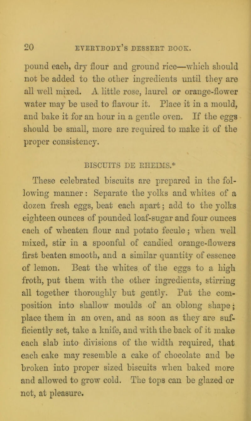 pound eacli, dry flour and ground rice—wliicli should not be added to the other ingredients until they are all well mixed. A little rose, laurel or orange-flower water may be used to flavour it. Place it in a mould, and bake it for an hour in a gentle oven. If the eggs sliould he small, more are required to make it of the proper consistency. BISCUITS DE EHEIMS.* These celebrated biscuits are prepared in the fol- lowing manner : Separate the yolks and whites of a dozen fresh eggs, beat each apart; add to tlie yolks eighteen ounces of pounded loaf-sugar and four ounces each of wheaten flour and potato fecule; when well mixed, stir in a spoonful of candied orange-flowers first beaten smooth, and a similar quantity of essence of lemon. Beat the whites of the eggs to a high froth, put them with the other ingredients, stirring all together thoroughly but gently. Put the com- position into shallow moulds of an oblong shape • place them in an oven, and as soon as they are suf- ficiently set, take a knife, and with the back of it make each slab into divisions of the width required, that each cake may resemble a cake of chocolate and be broken into proper sized biscuits when baked more and allowed to grow cold. The tops can be glazed or not, at pleasure.