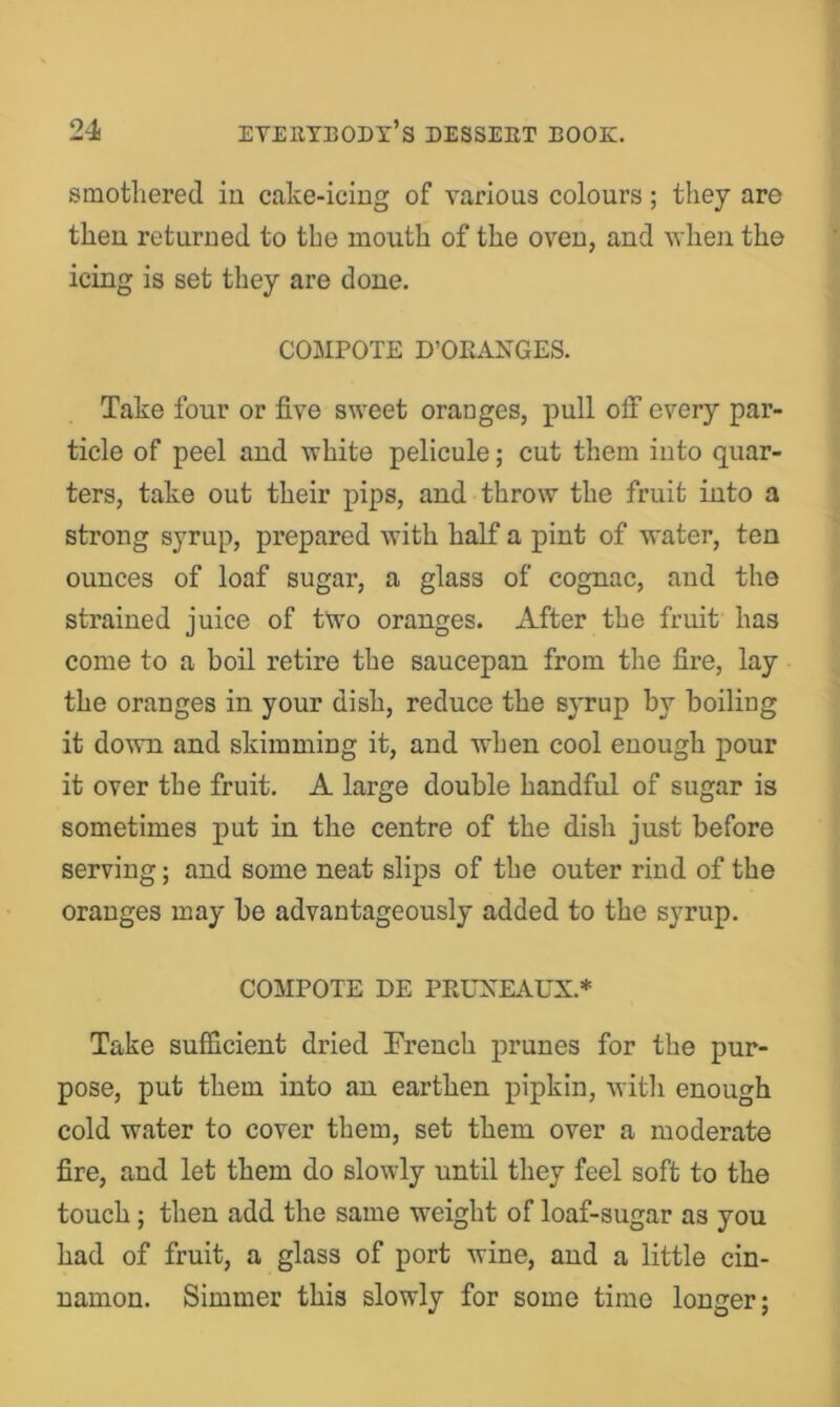 smothered in cake-icing of various colours; they are then returned to the mouth of the oven, and when the icing is set they are done. COMPOTE D’OKANGES. Take four or five sweet oranges, pull off every par- ticle of peel and white pelicule; cut them into quar- ters, take out their pips, and throw the fruit into a strong syrup, prepared with half a pint of water, ten ounces of loaf sugar, a glass of cognac, and the strained juice of two oranges. After the fruit has come to a boil retire the saucepan from the fire, lay the oranges in your dish, reduce the syrup by boiling it down and skimming it, and when cool enough pour it over the fruit. A large double handful of sugar is sometimes put in the centre of the dish just before serving; and some neat slips of the outer rind of the oranges may be advantageously added to the syrup. COMPOTE DE PRUXEAUX.* Take sufficient dried French prunes for the pur- pose, put them into an earthen pipkin, witli enough cold water to cover them, set them over a moderate fire, and let them do slowly until they feel soft to the touch; then add the same weight of loaf-sugar as you had of fruit, a glass of port wine, and a little cin- namon. Simmer this slowly for some time longer;