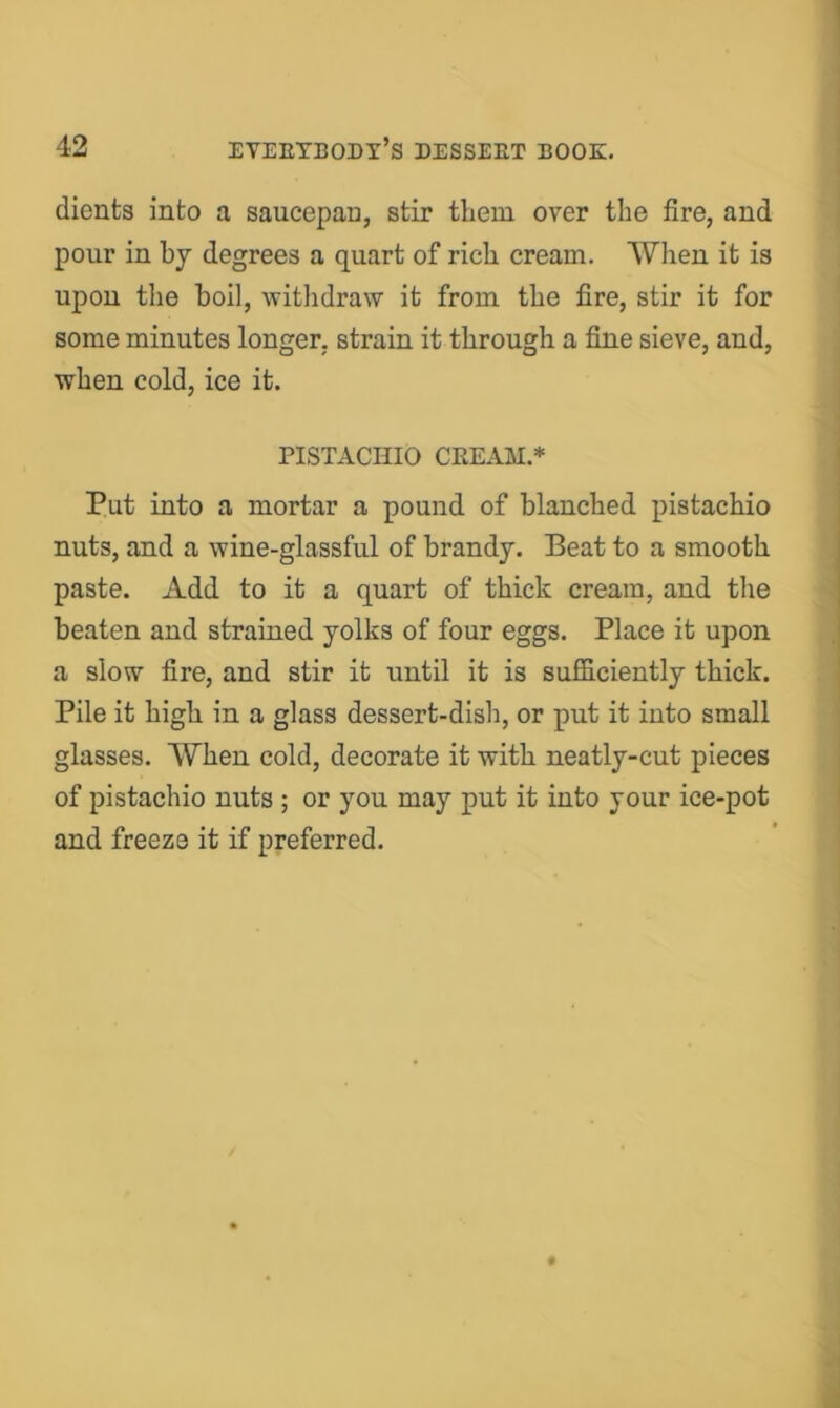 dients into a saucepan, stir tliem over the fire, and pour in hj degrees a quart of rich cream. AVhen it is upon tlie boil, witlidraw it from the fire, stir it for some minutes longer, strain it through a fine sieve, and, when cold, ice it. PISTACHIO CREAM.* Put into a mortar a pound of blanched pistachio nuts, and a wine-glassful of brandy. Beat to a smooth paste. Add to it a quart of thick cream, and the beaten and strained yolks of four eggs. Place it upon a slow fire, and stir it until it is sufficiently thick. Pile it high in a glass dessert-disli, or put it into small glasses. When cold, decorate it with neatly-cut pieces of pistachio nuts ; or you may put it into your ice-pot and freeze it if preferred.