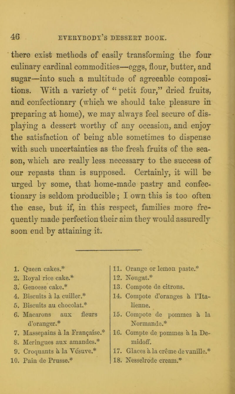 there exist methods of easily transforming the four culinary cardinal commodities—eggs, flour, butter, and sugar—into such a multitude of agreeable Composi- tions. With a variety of “ petit four,” dried fruits, and confectionary (which we should take pleasure in preparing at home), we may always feel secure of dis- playing a dessert wortliy of any occasion, and enjoy the satisfaction of being able sometimes to dispense with such uncertainties as the fresh fruits of the sea- son, which are really less necessary to the success of our repasts than is supposed. Certainly, it will be urged by some, that home-made pastry and confec- tionary is seldom producible; I own this is too often the case, but if, in this respect, families more fre- quently made perfection their aim they would assuredly soon end by attaining it. 1. Queen cakes.* 2. Koyal rice cake.* 3. Genoese cake.* 4. Biscuits a la cuiller.* 5. Biscuits au ckocolat.* G. Macarons aux fleurs d’oranger.* 7. Massepains a la Fran5aise.* 8. Meringues aux amandes.* 9. Croquants k la Vesuve.* 10. Pain de Prusse.* 11. Orange or lemon paste.* 12. Nougat.* 13. Compote de citrons. 14. Compote d’oranges b, I’lta- lienne. 15. Compote de pommes k la Normande.* 10. Coinpte de pommes k la De- inidofF. 17. Glacesk la creme devauille.* 18. Nesselrode cream.*