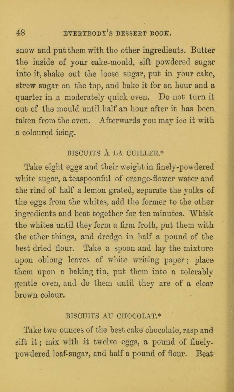 snow and put them with the other ingredients. Butter the inside of your cake-mould, sift powdered sugar into it, shake out the loose sugar, put in your cake, strew sugar on the top, and hake it for an hour and a quarter in a moderately quick oven. Do not turn it out of the mould until half an hour after it has been taken from the oven. Afterwards you may ice it with a coloured icing. BISCUITS 1 LA CHILLER.* Take eight eggs and their weight in finely-powdered white sugar, a teaspoonful of orange-flower water and the rind of half a lemon grated, separate the yolks of the eggs from the whites, add the former to the other ingredients and heat together for ten minutes. Whisk the whites until they form a firm froth, put them with the other things, and dredge in half a pound of the best dried flour. Take a spoon and lay the mixture upon oblong leaves of white writing paper; place them upon a baking tin, put them into a tolerably gentle oven, and do them until they are of a clear brown colour. BISCUITS AU CHOCOLAT.* Take two ounces of the best cake chocolate, rasp and sift it; mix with it twelve eggs, a pound of finely- powdered loaf-sugar, and half a pound of flour. Beat