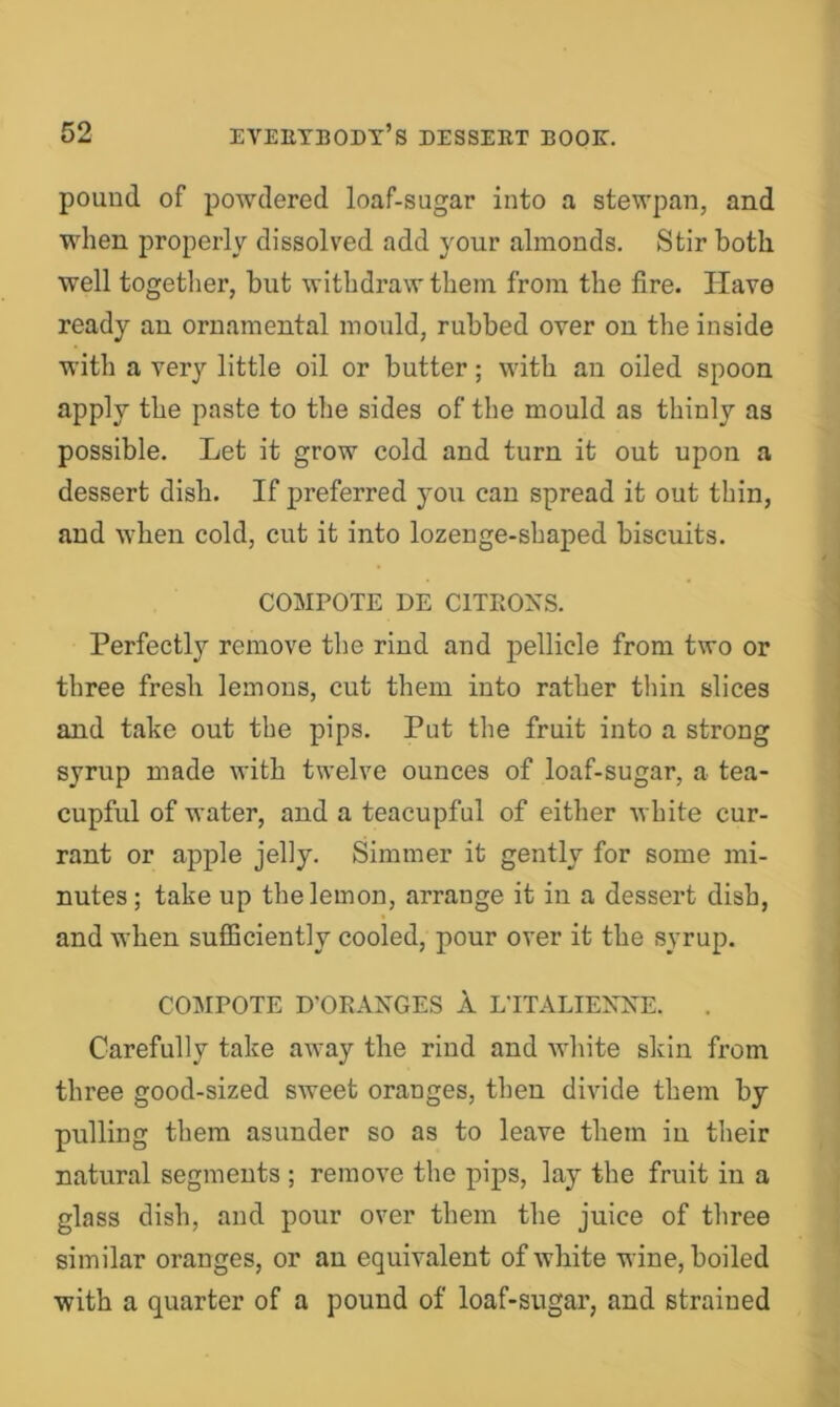 pound of powdered loaf-sugar into a stewpan, and when properly dissolved add your almonds. Stir both well togetlier, but withdraw them from the fire. Have ready an ornamental mould, rubbed over on the inside with a very little oil or butter; with an oiled spoon apply the paste to the sides of the mould as thinly as possible. Let it grow cold and turn it out upon a dessert dish. If preferred you can spread it out thin, and when cold, cut it into lozenge-shaped biscuits. COMPOTE DE CITEOXS. Perfectly remove the rind and pellicle from two or three fresh lemons, cut them into rather thin slices and take out the pips. Put the fruit into a strong syrup made with twelve ounces of loaf-sugar, a tea- cupful of water, and a teacupful of either white cur- rant or apple jelly. Simmer it gently for some mi- nutes ; take up the lemon, arrange it in a dessert dish, and when sufficiently cooled, pour over it the syrup. COMPOTE D'OKAXGES 1 LTTALIEXNE. Carefully take away the rind and white skin from three good-sized sweet oranges, then divide them by pulling them asunder so as to leave them in their natural segments ; remove the pips, lay the fruit in a glass dish, and pour over them the juice of three similar oranges, or an equivalent of white wine, boiled with a quarter of a pound of loaf-sugar, and strained