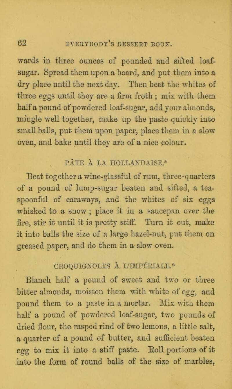 wards in three ounces of pounded and sifted loaf- sugar. Spread them upon a board, and put them into a dry place until the next day. Then beat the whites of three eggs until they are a firm froth ; mix with them half a pound of powdered loaf-sugar, add your almonds, mingle well together, make up the paste quickly into small balls, put them upon paper, place them in a slow oven, and bake until they are of a nice colour. PATE 1 LA IIOLLANDAISE.* Beat together a wine-glassful of rum, three-quarters of a pound of lump-sugar beaten and sifted, a tea- spoonful of caraways, and the whites of six eggs whisked to a snow; place it in a saucepan over the fire, stir it until it is pretty stifi*. Turn it out, make it into balls the size of a large hazel-nut, put them on greased paper, and do them in a slow oven. CEOQUIGXOLES 1 LTMP£RIALE.* Blanch half a pound of sweet and two or three bitter almonds, moisten them with white of egg, and pound them to a paste in a mortar. Mix with them half a pound of powdered loaf-sugar, two pounds of dried flour, the rasped rind of two lemons, a little salt, a quarter of a pound of butter, and sufficient beaten egg to mix it into a stiff paste. Boll portions of it into the form of round balls of the size of marbles,