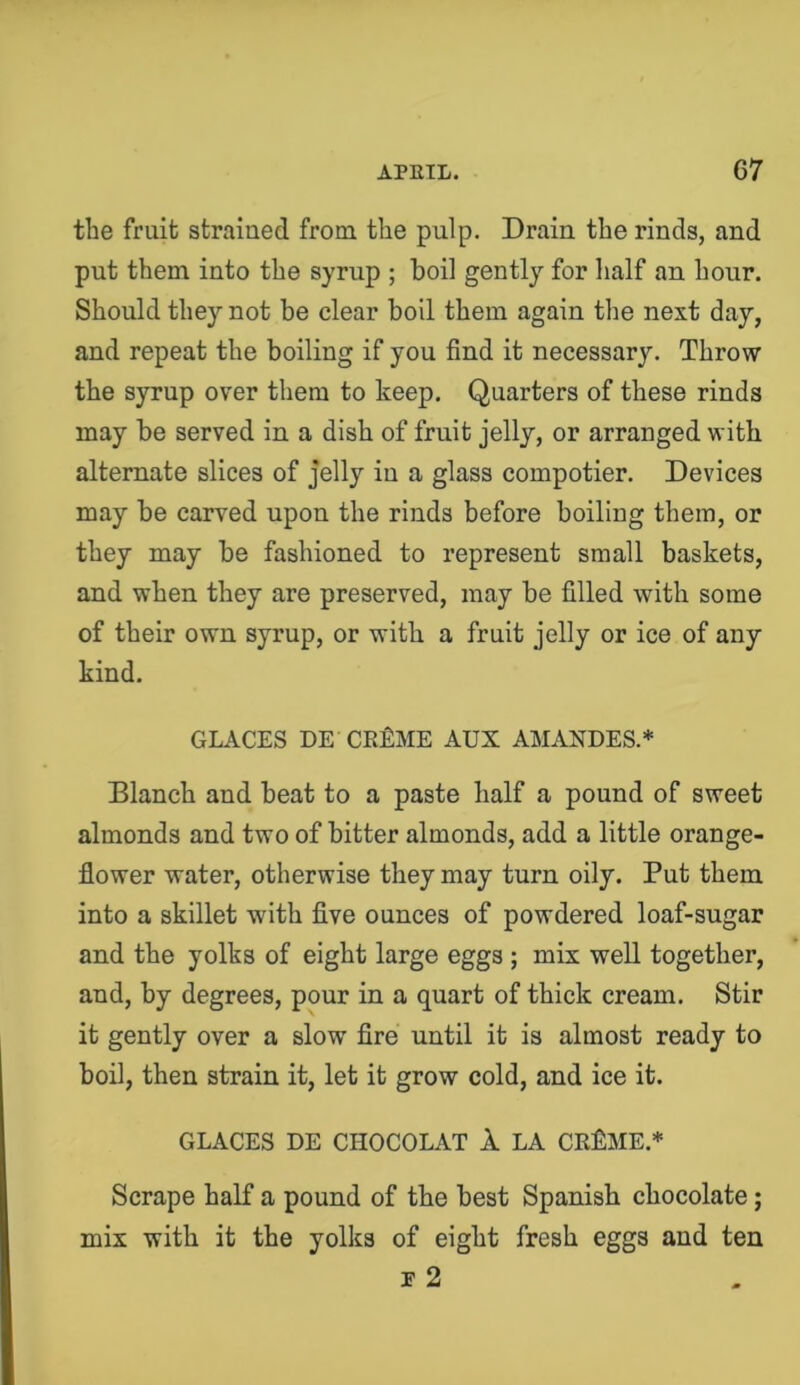 the fruit straiued from the pulp. Drain the rinds, and put them into the syrup ; boil gently for lialf an hour. Should they not be clear boil them again tlie next day, and repeat the boiling if you find it necessary. Throw the syrup over them to keep. Quarters of these rinds may be served in a dish of fruit jelly, or arranged with alternate slices of jelly iu a glass compotier. Devices may be carved upon the rinds before boiling them, or they may be fashioned to represent small baskets, and when they are preserved, may be filled with some of their own syrup, or with a fruit jelly or ice of any kind. GLACES DE CEflME AUX AMANDES.* Blanch and beat to a paste half a pound of sweet almonds and two of bitter almonds, add a little orange- flower water, otherwise they may turn oily. Put them into a skillet with five ounces of powdered loaf-sugar and the yolks of eight large eggs ; mix well together, and, by degrees, pour in a quart of thick cream. Stir it gently over a slow fire until it is almost ready to boil, then strain it, let it grow cold, and ice it. GLACES DE CHOCOLAT 1 LA CRflME.* Scrape half a pound of the best Spanish chocolate; mix with it the yolks of eight fresh eggs and ten r 2