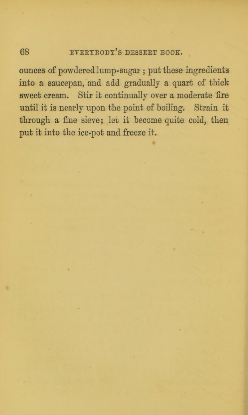 ounces of powdered lump-sugar ; put these ingredients into a saucepan, and add gradually a quart of thick sweet cream. Stir it continually over a moderate fire until it is nearly upon the point of boiling. Strain it through a fine sieve; let it become quite cold, then put it into the ice-pot and freeze it.