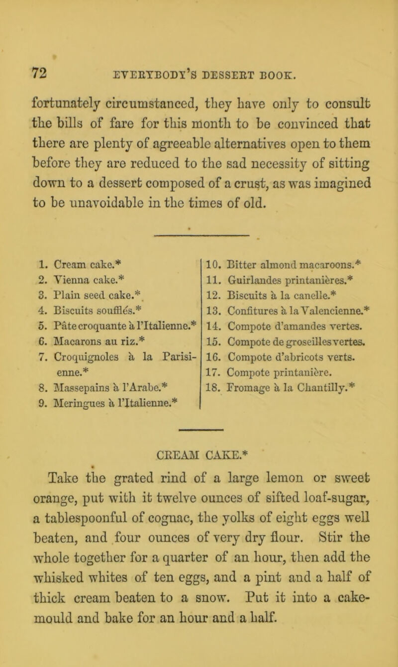 fortunately circumstanced, they have only to consult the bills of fare for this month to be convinced that there are plenty of agreeable alternatives open to them before they are reduced to the sad necessity of sitting down to a dessert composed of a crust, as was imagined to be unavoidable in the times of old. 1. Cream cake.* 2. Vienna cake.* 3. Plain seed cake.*_ 4. Biscuits souffles.* 5. Pate croquante a I’ltalienne.* 6. Macarons au riz.* 7. Croquignoles h, la Parisi- enne.* 8. Massepains k I’Arabe.* 9. Meringues k I’ltalienne.* 10. Bitter almond macaroons.* 11. Guirlandes printanikres.* 12. Biscuits k la candle.* 13. Confitures k laValencienne.* 14. Compote d’amandes vertes. 15. Compote de groseillesvertes. 16. Compote d’abricots verts. 17. Compote printanibre. 18. Fromage k la Cliantilly.* CREAM CAKE.* « Take the grated rind of a large lemon or sweet orange, put with it twelve ounces of sifted loaf-sugar, a tablespoonful of cognac, the yolks of eight eggs well beaten, and four ounces of very dry flour. Stir the whole together for a quarter of an hour, then add the whisked whites of ten eggs, and a pint and a half of thick cream beaten to a snow. Put it into a cake- mould and bake for an hour and a half.