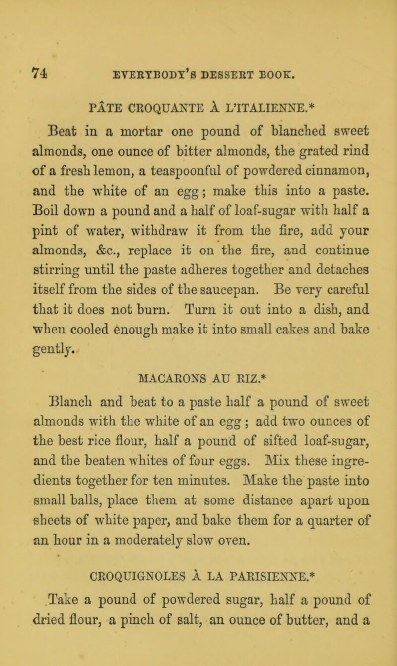 PATE CROQUANTE 1 L’lTALIENNE.* Beat in a mortar one pound of blanched sweet almonds, one ounce of bitter almonds, the grated rind of a fresb lemon, a teaspoonfiil of powdered cinnamon, and tbe white of an egg; make this into a paste. Boil down a pound and a half of loaf-sugar with half a pint of water, withdraw it from the fire, add your almonds, &c., replace it on the fire, and continue stirring until the paste adheres together and detaches itself from the sides of the saucepan. Be very careful that it does not burn. Turn it out into a dish, and when cooled enough make it into small cakes and bake gently./ MACARONS AU RIZ.* Blanch and beat to a paste half a pound of sweet almonds with the white of an egg ; add two ounces of the best rice flour, half a pound of sifted loaf-sugar, and the beaten whites of four eggs. INIix these ingre- dients together for ten minutes. Make the paste into small balls, place them at some distance apart upon sheets of white paper, and bake them for a quarter of an hour in a moderately slow oven. CROQUIGNOLES 1 LA PARISIENIsT:.* Take a pound of powdered sugar, half a pound of dried flour, a pinch of salt, an ounce of butter, and a