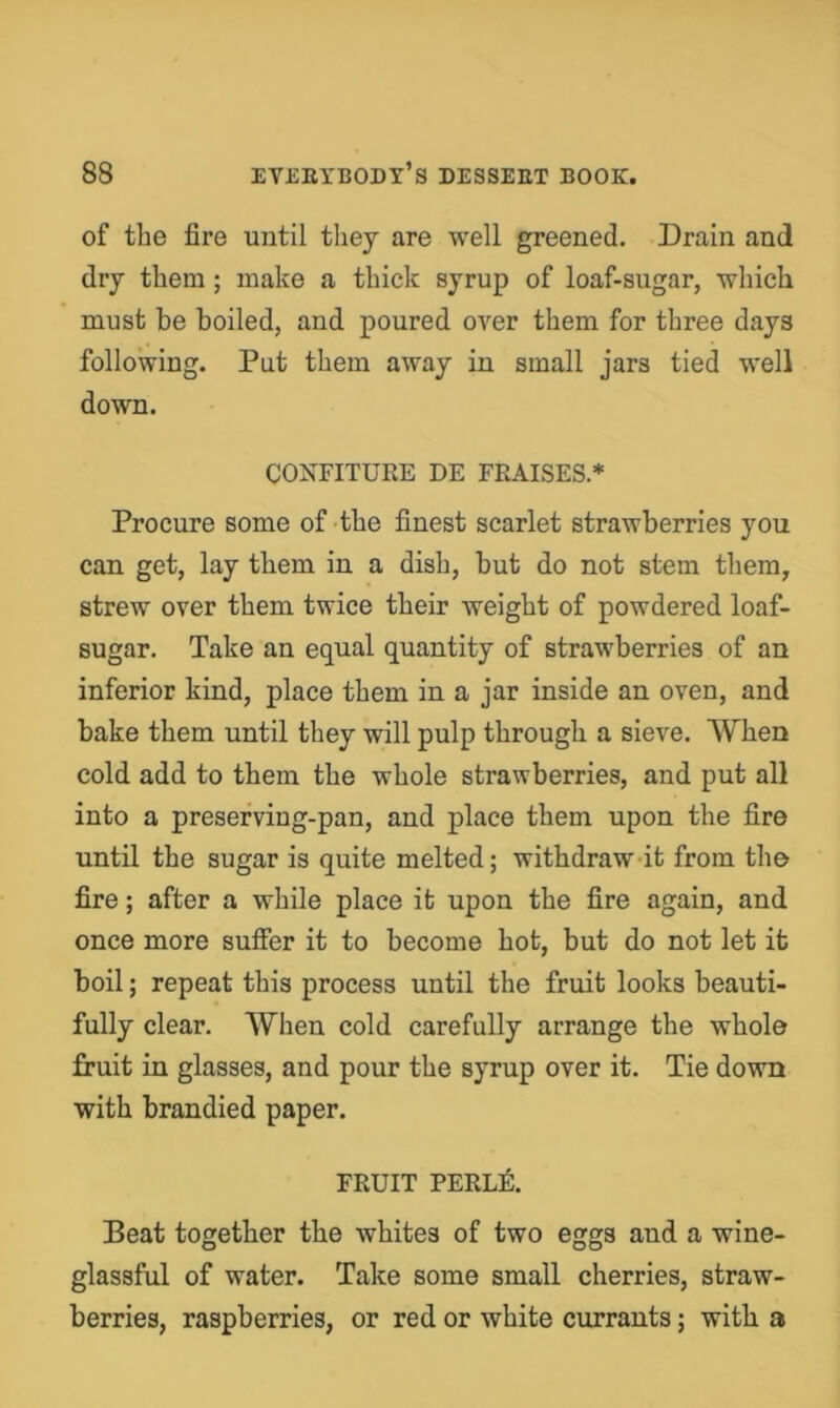 of the fire until they are well greened. Drain and dry them; make a thick syrup of loaf-sugar, which must be boiled, and poured over them for three days following. Put them away in small jars tied well down. CONFITURE DE FEAISES * Procure some of the finest scarlet strawberries you can get, lay them in a dish, but do not stem them, strew over them twice their weight of powdered loaf- sugar. Take an equal quantity of strawberries of an inferior kind, place them in a jar inside an oven, and bake them until they will pulp through a sieve. When cold add to them the whole strawberries, and put all into a preserving-pan, and place them upon the fire until the sugar is quite melted; withdraw-it from the fire; after a while place it upon the fire again, and once more suffer it to become hot, but do not let it boil; repeat this process until the fruit looks beauti- fully clear. When cold carefully arrange the whole fruit in glasses, and pour the syrup over it. Tie down with brandied paper. FRUIT PERL^. Beat together the whites of two eggs and a wine- glassful of water. Take some small cherries, straw- berries, raspberries, or red or white currants; with a