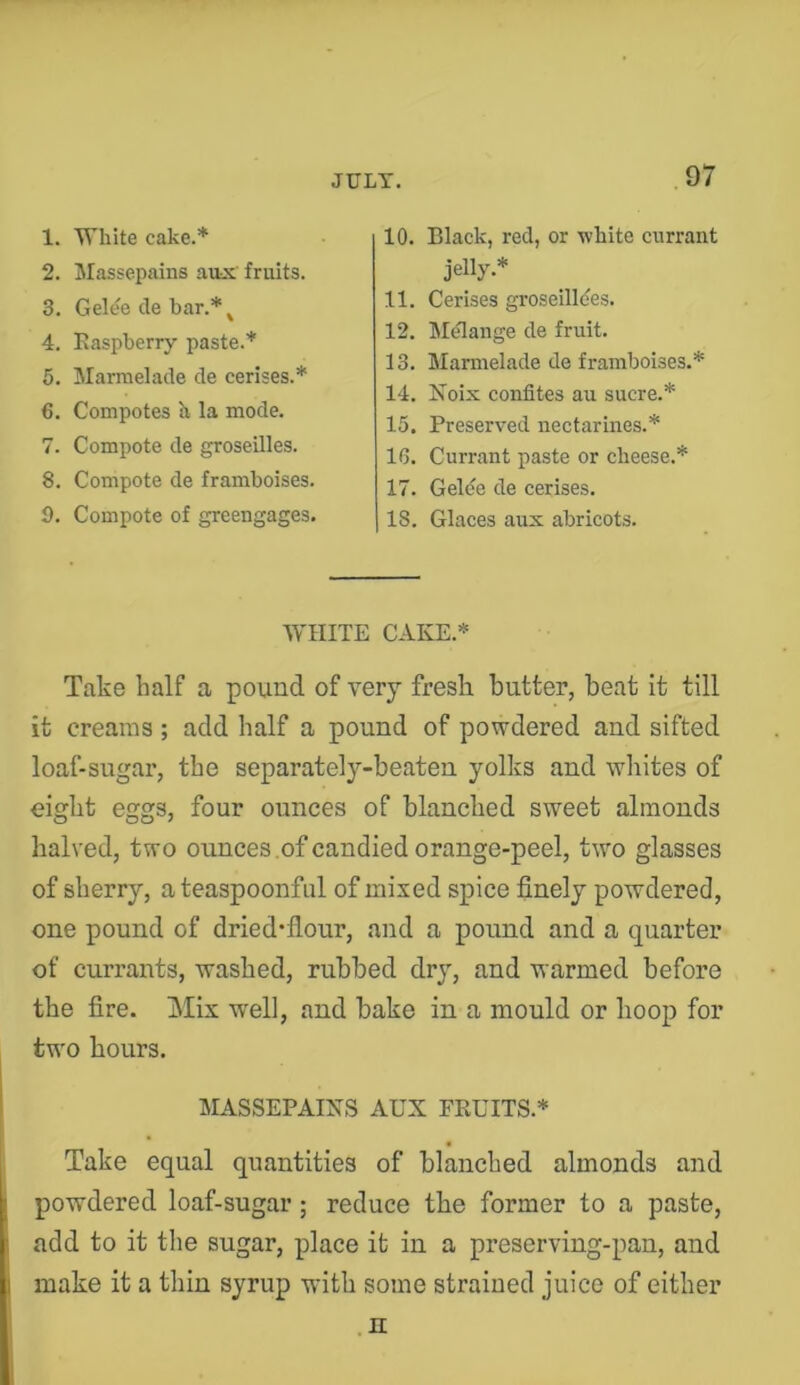 1. White cake.* 2. Massepains aiix fruits. 3. Gek% cle har.*^ 4. Easpberry paste.* 5. Marraelade de cerises.* 6. Compotes h la mode. 7. Compote de groseilles. 8. Compote de framboises. 9. Compote of greengages. 10. Black, red, or white currant jelly.* 11. Cerises groseilldes. 12. Melange de fruit. 13. Marmelade de framboises.* 14. Noix conlites au sucre.* 15. Preserved nectarines.* 16. Currant paste or cheese.* 17. Gelde de cerises. 18. Glaces aux abricots. WHITE CAKE.* Take half a pound of very fresh butter, beat it till it creams ; add half a pound of powdered and sifted loaf-sugar, the separately-beaten yolks and wliites of eight eggs, four ounces of blanched sweet almonds halved, two ounces .of candied orange-peel, two glasses of sherry, a teaspoonful of mixed spice finely powdered, one pound of dried*flour, and a pound and a quarter of currants, washed, rubbed dry, and warmed before the fire. Mix well, and bake in a mould or hoop for two hours. MASSEPAINS AUX FRUITS.* Take equal quantities of blanched almonds and powdered loaf-sugar; reduce the former to a paste, add to it tlie sugar, place it in a preserving-pan, and make it a thin syrup with some strained juice of either .n