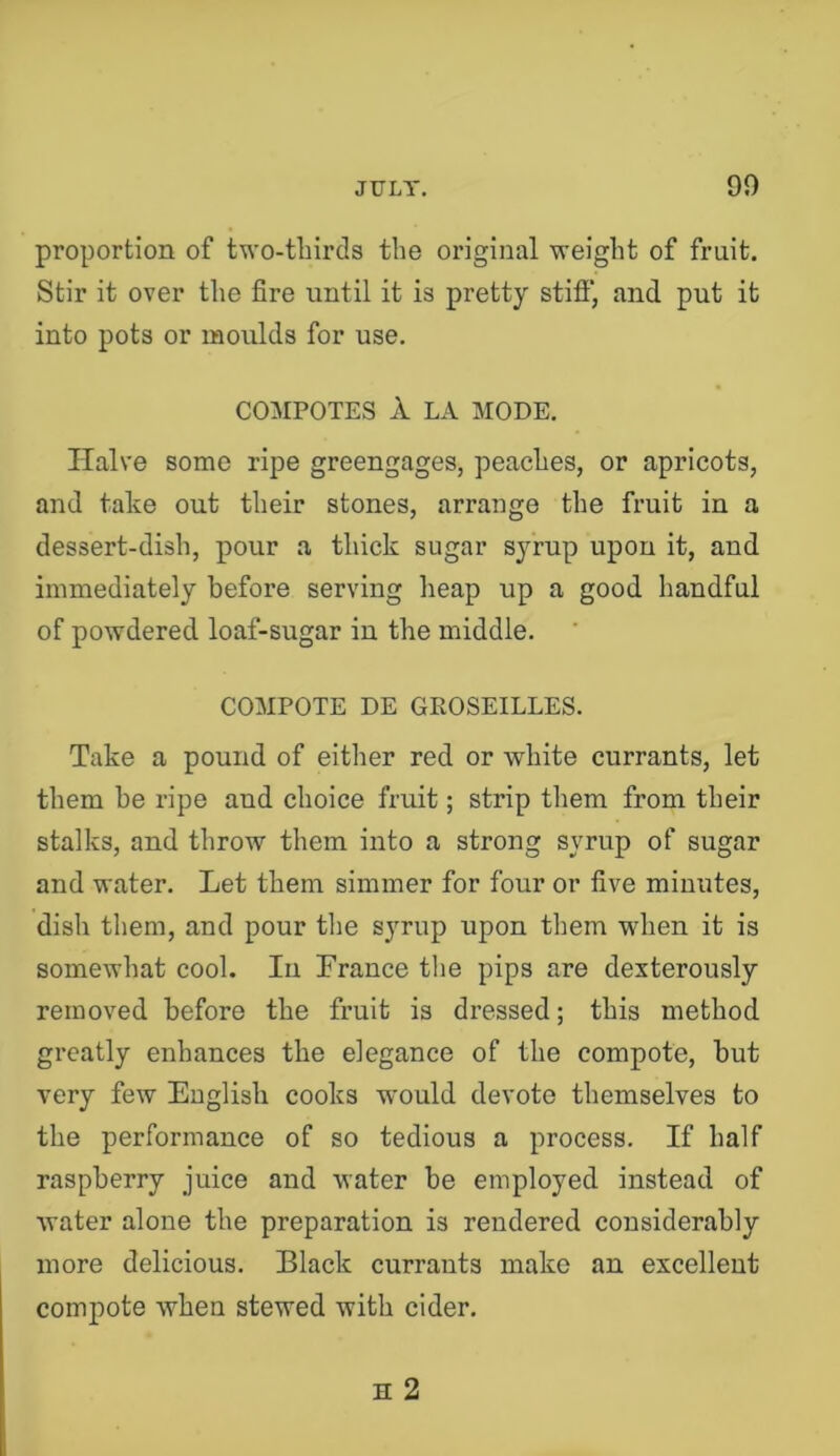 proportion of two-tbirds the original weight of fruit. Stir it over the fire until it is pretty stiff, and put it into pots or moulds for use. CO:\IPOTES A LA MODE. Halve some ripe greengages, peaches, or apricots, and take out their stones, arrange the fruit in a dessert-dish, pour a thick sugar syrup upon it, and immediately before serving heap up a good handful of powdered loaf-sugar in the middle. COMPOTE DE GEOSEILLES. Take a pound of eitiier red or white currants, let them be ripe and choice fruit; strip them from their stalks, and throw them into a strong syrup of sugar and water. Let them simmer for four or five minutes, dish them, and pour the syrup upon them when it is somewhat cool. In France the pips are dexterously removed before the fruit is dressed; this method greatly enhances the elegance of the compote, but very few English cooks would devote themselves to the performance of so tedious a process. If half raspberry juice and water be employed instead of water alone the preparation is rendered considerably more delicious. Black currants make an excellent compote when stewed with cider.