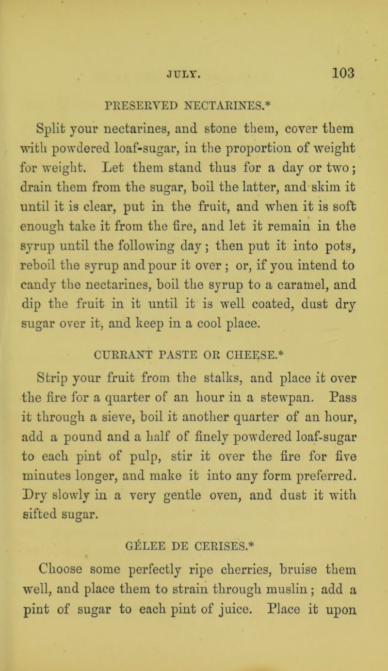 TRESERVED NECTARINES.* Split your nectarines, and stone them, cover them vritli powdered loaf-sugar, in the proportion of weight for weight. Let them stand thus for a day or two; drain them from the sugar, boil the latter, and skim it until it is clear, put in the fruit, and when it is soft enough take it from the fire, and let it remain in the syrup until the following day; then put it into pots, reboil the syrup and pour it over ; or, if you intend to candy the nectarines, boil the syrup to a caramel, and dip the fruit in it until it is well coated, dust dry sugar over it, and keep in a cool place. CURRANT PASTE OR CHEESE * Strip your fruit from the stalks, and place it over the fire for a quarter of an hour in a stewpan. Pass it through a sieve, boil it another quarter of an hour, add a pound and a half of finely powdered loaf-sugar to each pint of pulp, stir it over the fire for five minutes longer, and make it into any form preferred. Dry slowly in a very gentle oven, and dust it with sifted sugar. G^LEE HE CERISES.* Choose some perfectly ripe cherries, bruise them well, and place them to strain through muslin; add a pint of sugar to each pint of juice. Place it upon