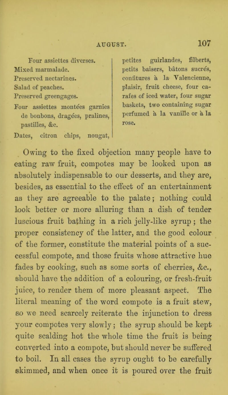 Four assiettes diverses. Mixed marmalade. Preserved nectarines. Salad of peaches. Preserved greengages. Four assiettes montdes garnies de bonbons, dragees, pralines, pastilles, &c. Dates, citron chips, nougat. petites guirlandes, filberts, petits baisers, batons sucres, confitures ii la Valencienne, plaisir, fruit cheese, four ca- rafes of iced water, four sugar baskets, two containing sugar perfumed a la vanille or h la rose. Owing to tbe fixed objection many people bave to eating raw fruit, compotes may be looked upon as absolutely indispensable to our desserts, and they are, besides, as essential to the efiect of an entertainment as they are agreeable to the palate; nothing could look better or more alluring than a dish of tender luscious fruit bathing in a rich jelly-like syrup ; the proper consistency of the latter, and the good colour of the former, constitute the material points of a suc- cessful compote, and those fruits whose attractive hue fades by cooking, such as some sorts of cherries, &c., should have the addition of a colouring, or fresh-fruit juice, to render them of more pleasant aspect. The literal meaning of the word compote is a fruit stew, so we need scarcely reiterate the injunction to dress your compotes very slowly; the syrup should be kept quite scalding hot the whole time the fruit is being converted into a compote, but should never be suffered to boil. In all cases the syrup ought to be carefully skimmed, and when once it is poured over the fruit