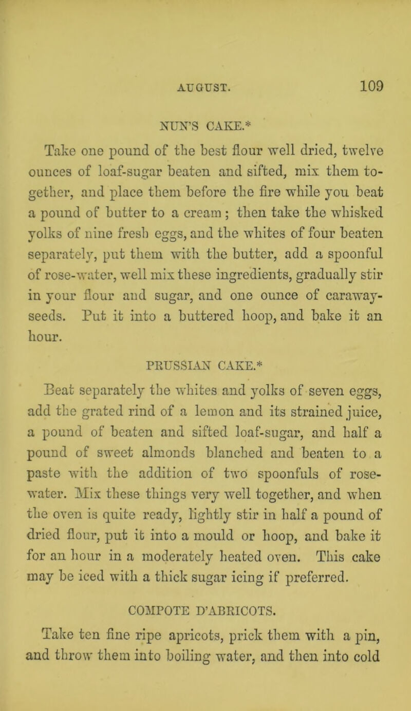 NUN’S CAKE.* Take one pound of the best flour well dried, twelve ounces of loaf-sugar beaten and sifted, mix them to- gether, and place them before the fire while you beat a pound of butter to a cream ; then take the whisked yolks of nine fresh eggs, and the whites of four beaten separately, put them with the butter, add a spoonful of rose-water, well mix these ingredients, gradually stir in your flour and sugar, and one ounce of caraway- seeds. Put it into a buttered hoop, and bake it an hour. PRUSSIAN CAKE.* Beat separately the whites and yolks of seven eggs, add the grated rind of a lemon and its strained juice, a pound of beaten and sifted loaf-sugar, and half a pound of sweet almonds blanched and beaten to a paste witli the addition of two spoonfuls of rose- water. Mix these things very well together, and when the oven is quite ready, lightly stir in half a pound of dried flour, put it into a mould or hoop, and bake it for an hour in a moderately heated oven. This cake may be iced with a thick sugar icing if preferred. COMPOTE D’xVBRICOTS. Take ten fine ripe apricots, prick them with a pin, and throw them into boiling water, and then into cold